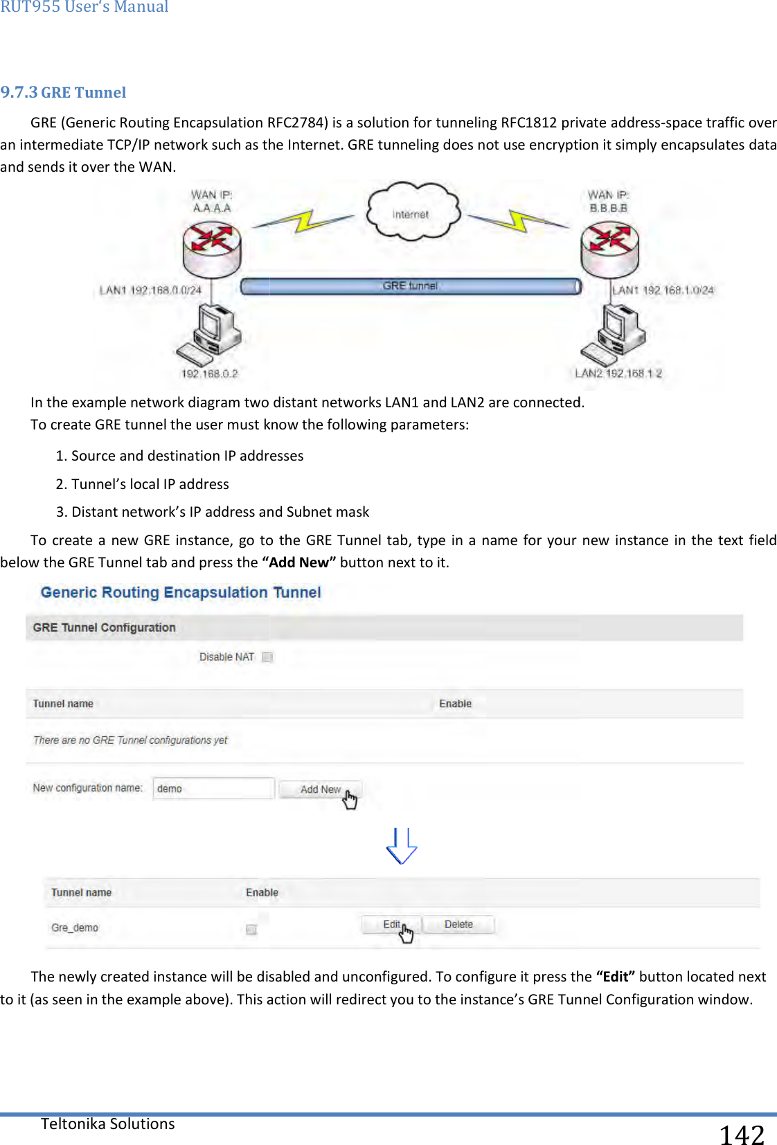 RUT955 User‘s Manual Teltonika Solutions  9.7.3 GRE Tunnel GRE (Generic Routing Encapsulation RFC2784) is a solution for tunneling RFC1812 private addressan intermediate TCP/IP network such as the Internet. GRE tunneling does not use encryption it simply and sends it over the WAN. In the example network diagram two distant networks LAN1 and LAN2 are connected. To create GRE tunnel the user must know the following parameters:1. Source and destination IP addresses2. Tunnel’s local IP address 3. Distant network’s IP address and Subnet maskTo create a  new GRE instance, go to  the GRE Tunnel tab, type in a  name for your new  instance in the  text field below the GRE Tunnel tab and press the “AddThe newly created instance will be disabled and unconfigured. To configure it press the to it (as seen in the example above). This action will redirect you to the instance’s GRE Tunnel Configuration window.     GRE (Generic Routing Encapsulation RFC2784) is a solution for tunneling RFC1812 private addressan intermediate TCP/IP network such as the Internet. GRE tunneling does not use encryption it simply In the example network diagram two distant networks LAN1 and LAN2 are connected. To create GRE tunnel the user must know the following parameters: ce and destination IP addresses IP address and Subnet mask To create a  new GRE instance, go to  the GRE Tunnel tab, type in a  name for your new  instance in the  text field “Add New” button next to it.  The newly created instance will be disabled and unconfigured. To configure it press the to it (as seen in the example above). This action will redirect you to the instance’s GRE Tunnel Configuration window.  142 GRE (Generic Routing Encapsulation RFC2784) is a solution for tunneling RFC1812 private address-space traffic over an intermediate TCP/IP network such as the Internet. GRE tunneling does not use encryption it simply encapsulates data  In the example network diagram two distant networks LAN1 and LAN2 are connected.  To create a  new GRE instance, go to  the GRE Tunnel tab, type in a  name for your new  instance in the  text field   The newly created instance will be disabled and unconfigured. To configure it press the “Edit” button located next to it (as seen in the example above). This action will redirect you to the instance’s GRE Tunnel Configuration window. 