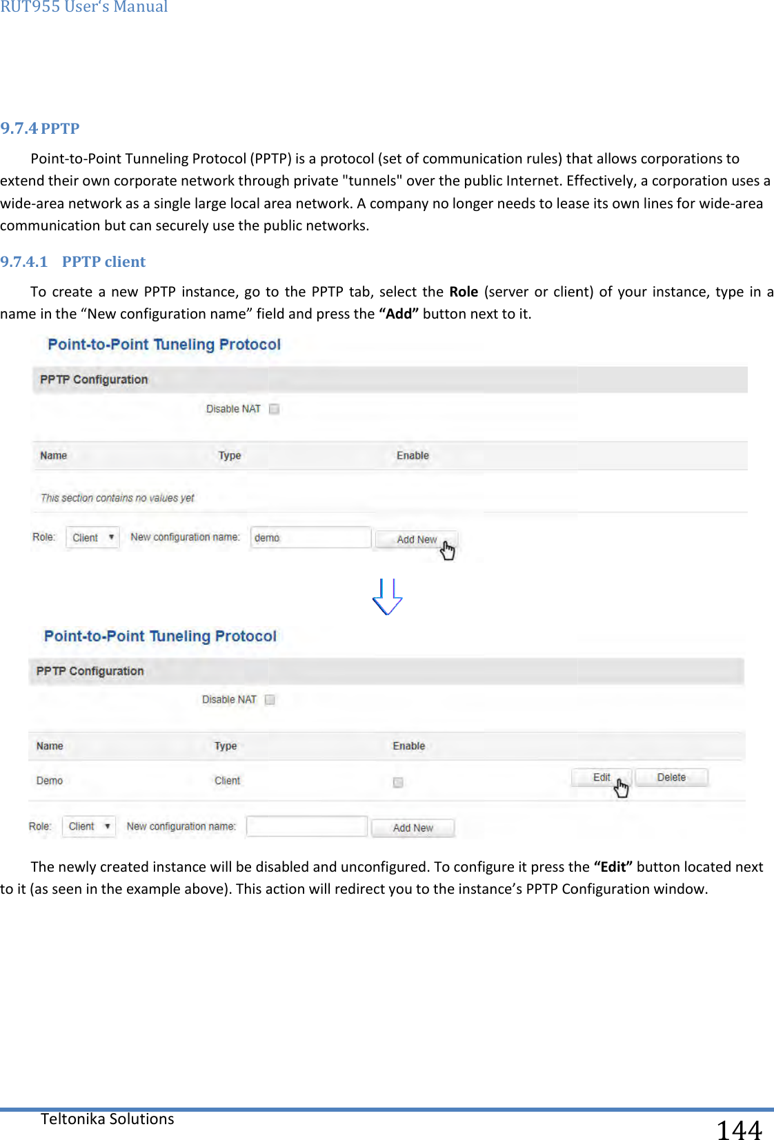 RUT955 User‘s Manual Teltonika Solutions   9.7.4 PPTP Point-to-Point Tunneling Protocol (PPTP) is a protocol (set of communication rules) that allows corporations to extend their own corporate network through private &quot;tunnels&quot; over the public Internet. Effectively, a wide-area network as a single large local area network. A company no longer needs to lease its own lines for widecommunication but can securely use the public networks.9.7.4.1 PPTP client  To  create a  new PPTP instance, go  to  the name in the “New configuration name” fieldThe newly created instance will be disabled and unconfigured. To configure it press the to it (as seen in the example above). This action will redirect you to the instance’s     Point Tunneling Protocol (PPTP) is a protocol (set of communication rules) that allows corporations to extend their own corporate network through private &quot;tunnels&quot; over the public Internet. Effectively, a area network as a single large local area network. A company no longer needs to lease its own lines for widecommunication but can securely use the public networks. instance, go  to  the PPTP tab, select the  Role (server or client)  of your  instance,“New configuration name” field and press the “Add” button next to it.  The newly created instance will be disabled and unconfigured. To configure it press the to it (as seen in the example above). This action will redirect you to the instance’s PPTP Configuration window.  144 Point Tunneling Protocol (PPTP) is a protocol (set of communication rules) that allows corporations to extend their own corporate network through private &quot;tunnels&quot; over the public Internet. Effectively, a corporation uses a area network as a single large local area network. A company no longer needs to lease its own lines for wide-area (server or client)  of your  instance, type in  a   The newly created instance will be disabled and unconfigured. To configure it press the “Edit” button located next Configuration window. 