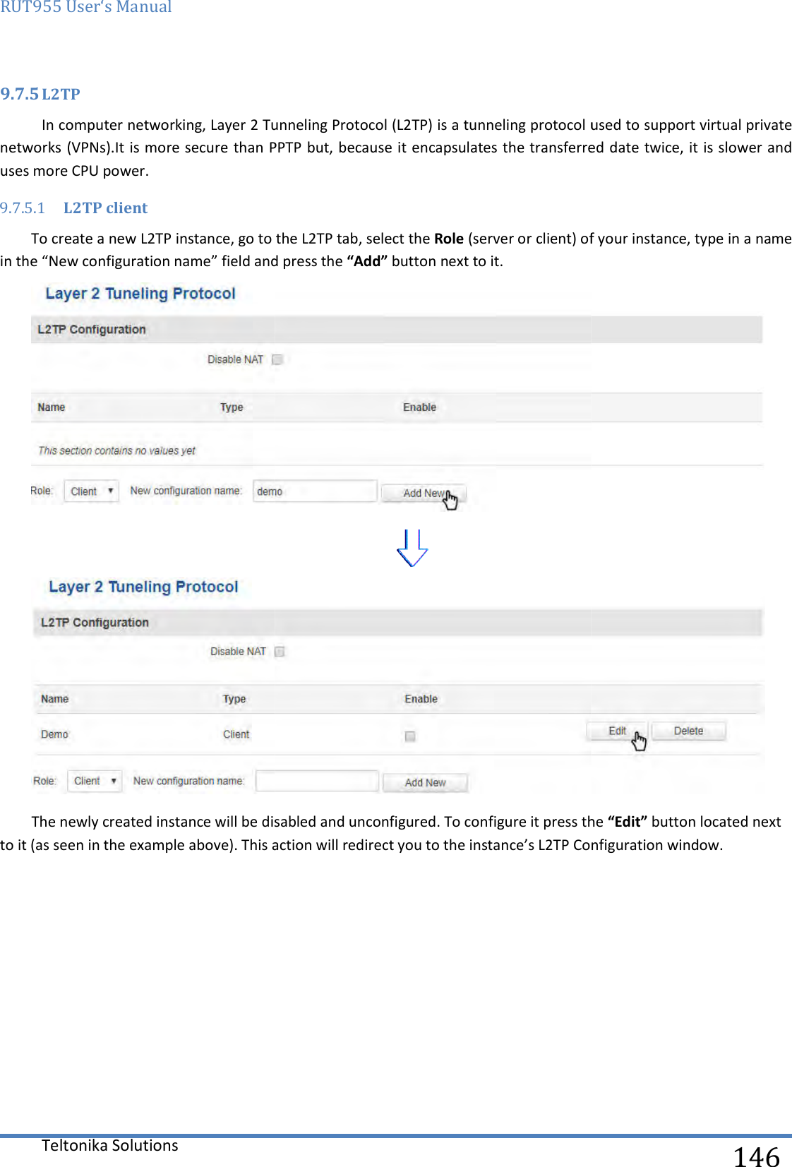 RUT955 User‘s Manual Teltonika Solutions  9.7.5 L2TP In computer networking, Layer 2 Tunneling Protocol (L2TP) is a tunneling protocol used to support virtual private networks (VPNs).It is more secure than PPTP but, beuses more CPU power. 9.7.5.1 L2TP client To create a new L2TP instance, go to the in the “New configuration name” field andThe newly created instance will be disabled and unconfigured. To configure it press the to it (as seen in the example above). This action will redirect you to the instance’s L2TP    In computer networking, Layer 2 Tunneling Protocol (L2TP) is a tunneling protocol used to support virtual private It is more secure than PPTP but, because it encapsulates the transferred date twice, it is slower and instance, go to the L2TP tab, select the Role (server or client) of your instance,field and press the “Add” button next to it.  The newly created instance will be disabled and unconfigured. To configure it press the to it (as seen in the example above). This action will redirect you to the instance’s L2TP Configuration window.  146 In computer networking, Layer 2 Tunneling Protocol (L2TP) is a tunneling protocol used to support virtual private cause it encapsulates the transferred date twice, it is slower and (server or client) of your instance, type in a name   The newly created instance will be disabled and unconfigured. To configure it press the “Edit” button located next Configuration window. 