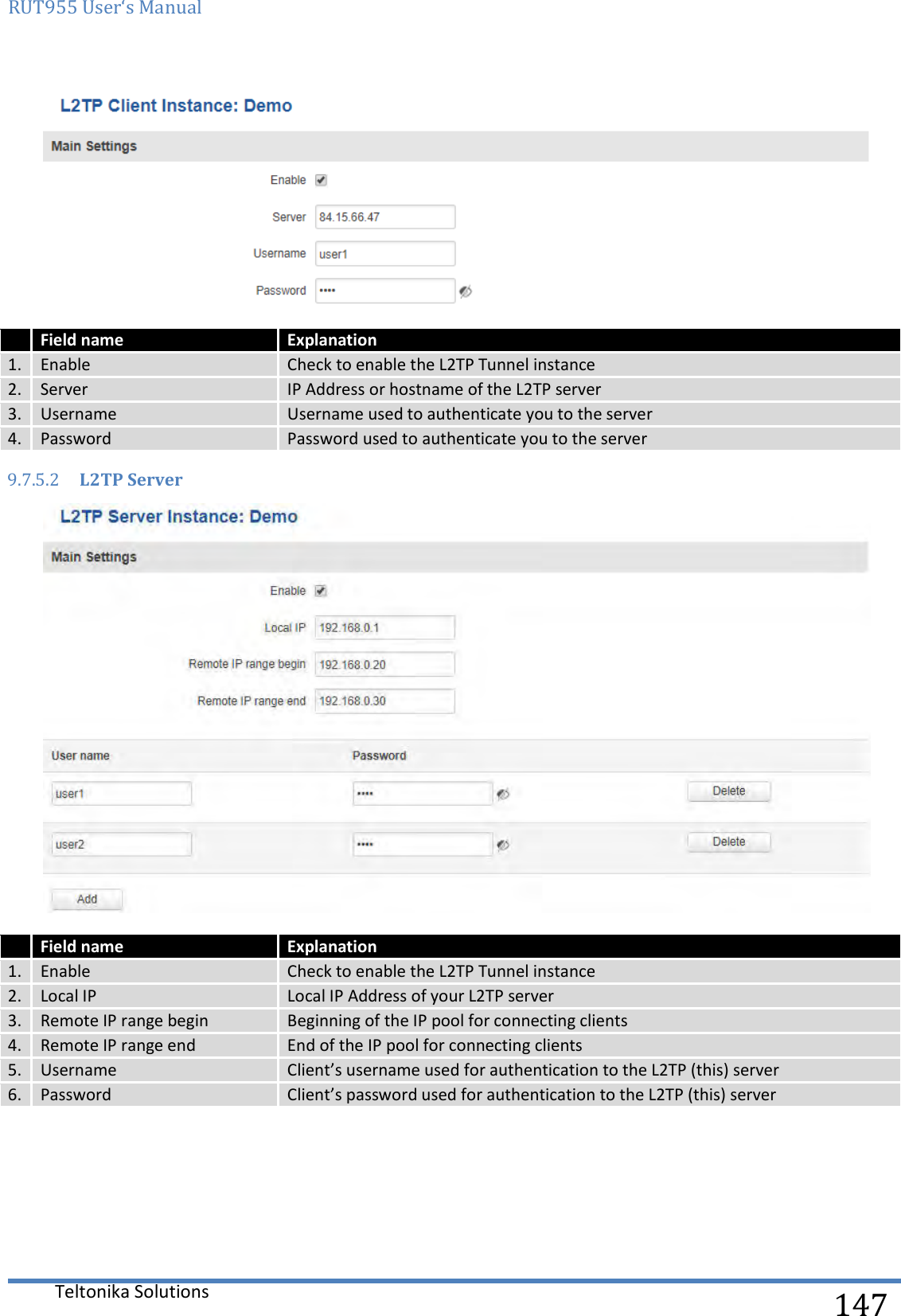 RUT955 User‘s Manual   Teltonika Solutions  147   Field name Explanation 1. Enable  Check to enable the L2TP Tunnel instance 2. Server IP Address or hostname of the L2TP server 3. Username Username used to authenticate you to the server 4. Password Password used to authenticate you to the server 9.7.5.2 L2TP Server   Field name Explanation 1. Enable  Check to enable the L2TP Tunnel instance 2. Local IP Local IP Address of your L2TP server  3. Remote IP range begin Beginning of the IP pool for connecting clients 4. Remote IP range end End of the IP pool for connecting clients 5. Username Client’s username used for authentication to the L2TP (this) server 6. Password Client’s password used for authentication to the L2TP (this) server     