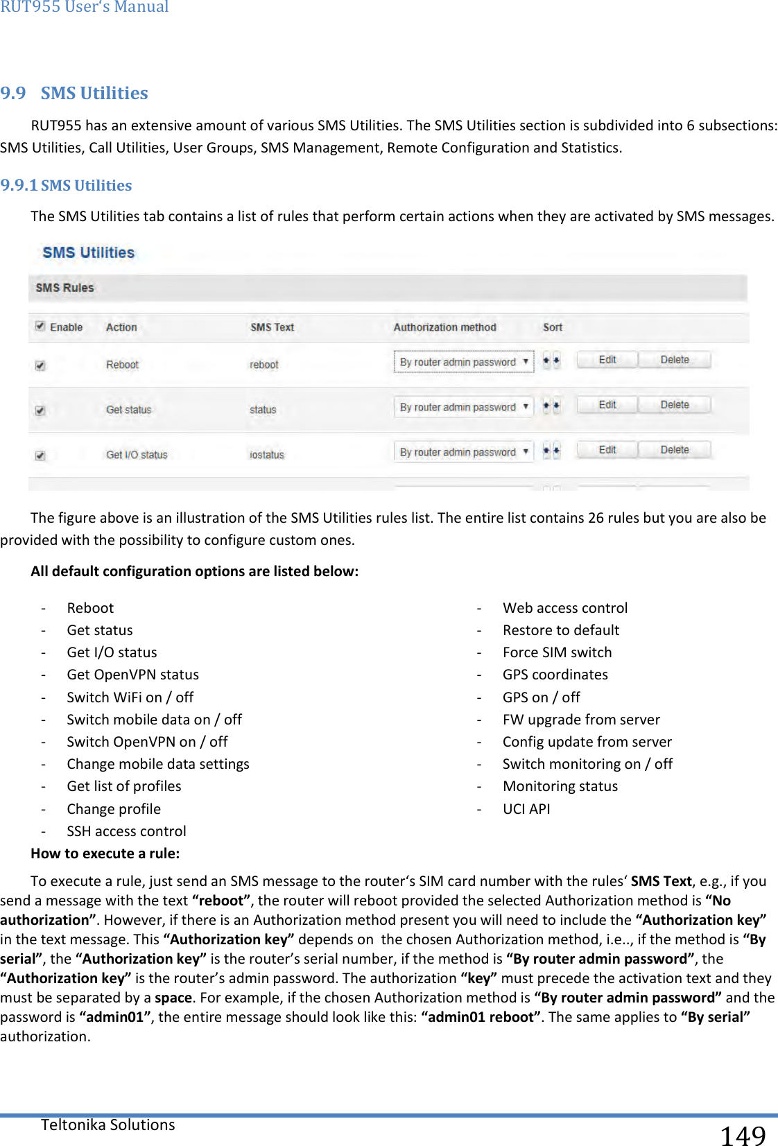 RUT955 User‘s Manual   Teltonika Solutions  149 9.9 SMS Utilities RUT955 has an extensive amount of various SMS Utilities. The SMS Utilities section is subdivided into 6 subsections: SMS Utilities, Call Utilities, User Groups, SMS Management, Remote Configuration and Statistics.  9.9.1 SMS Utilities The SMS Utilities tab contains a list of rules that perform certain actions when they are activated by SMS messages.   The figure above is an illustration of the SMS Utilities rules list. The entire list contains 26 rules but you are also be provided with the possibility to configure custom ones. All default configuration options are listed below: - Reboot - Get status - Get I/O status - Get OpenVPN status - Switch WiFi on / off - Switch mobile data on / off - Switch OpenVPN on / off - Change mobile data settings - Get list of profiles - Change profile - SSH access control - Web access control - Restore to default - Force SIM switch - GPS coordinates - GPS on / off - FW upgrade from server - Config update from server - Switch monitoring on / off - Monitoring status - UCI API How to execute a rule: To execute a rule, just send an SMS message to the router‘s SIM card number with the rules‘ SMS Text, e.g., if you send a message with the text “reboot”, the router will reboot provided the selected Authorization method is “No authorization”. However, if there is an Authorization method present you will need to include the “Authorization key” in the text message. This “Authorization key” depends on  the chosen Authorization method, i.e.., if the method is “By serial”, the “Authorization key” is the router’s serial number, if the method is “By router admin password”, the “Authorization key” is the router’s admin password. The authorization “key” must precede the activation text and they must be separated by a space. For example, if the chosen Authorization method is “By router admin password” and the password is “admin01”, the entire message should look like this: “admin01 reboot”. The same applies to “By serial” authorization.    