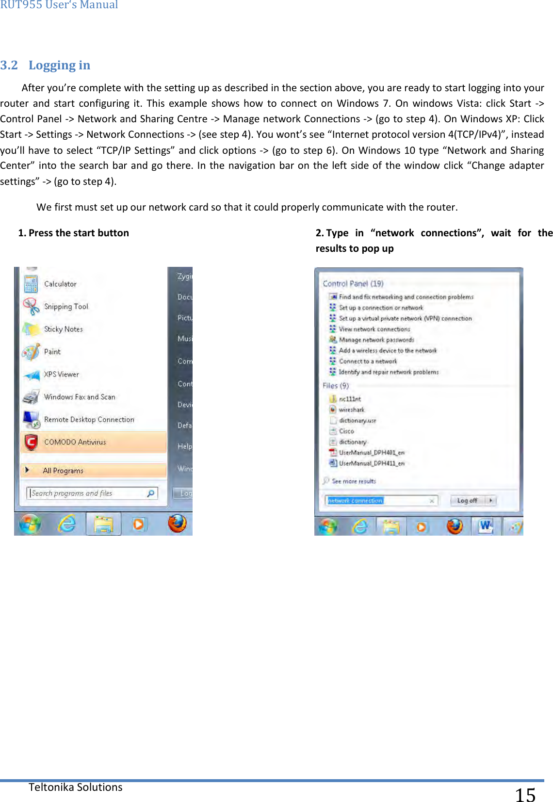 RUT955 User‘s Manual   Teltonika Solutions  15 3.2 Logging in After you’re complete with the setting up as described in the section above, you are ready to start logging into your router  and  start  configuring it.  This  example  shows  how  to  connect  on  Windows  7.  On  windows  Vista:  click  Start  -&gt; Control Panel -&gt; Network and Sharing Centre -&gt; Manage network Connections -&gt; (go to step 4). On Windows XP: Click Start -&gt; Settings -&gt; Network Connections -&gt; (see step 4). You wont’s see “Internet protocol version 4(TCP/IPv4)”, instead you’ll have to select “TCP/IP Settings” and click options -&gt; (go to step 6). On Windows 10 type “Network and Sharing Center” into the search bar and go there. In the navigation bar on the left side of the window click “Change adapter settings” -&gt; (go to step 4).  We first must set up our network card so that it could properly communicate with the router. 1. Press the start button   2. Type  in  “network  connections”,  wait  for  the results to pop up  