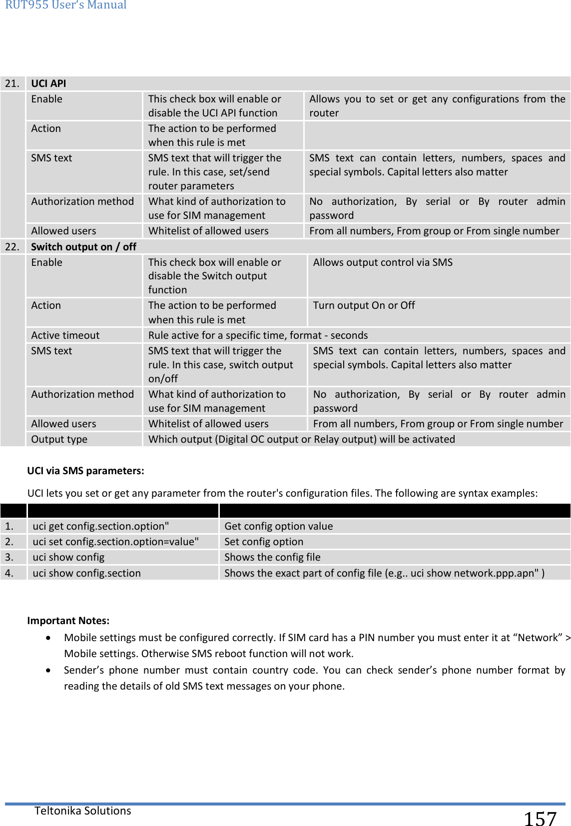 RUT955 User‘s Manual   Teltonika Solutions  157  21. UCI API  Enable This check box will enable or disable the UCI API function Allows  you  to  set  or  get  any  configurations  from  the router Action The action to be performed when this rule is met  SMS text SMS text that will trigger the rule. In this case, set/send router parameters SMS  text  can  contain  letters,  numbers,  spaces  and special symbols. Capital letters also matter Authorization method What kind of authorization to use for SIM management No  authorization,  By  serial  or  By  router  admin password Allowed users Whitelist of allowed users From all numbers, From group or From single number 22. Switch output on / off  Enable This check box will enable or disable the Switch output function Allows output control via SMS Action The action to be performed when this rule is met Turn output On or Off Active timeout Rule active for a specific time, format - seconds SMS text SMS text that will trigger the rule. In this case, switch output on/off SMS  text  can  contain  letters,  numbers,  spaces  and special symbols. Capital letters also matter Authorization method What kind of authorization to use for SIM management No  authorization,  By  serial  or  By  router  admin password Allowed users Whitelist of allowed users From all numbers, From group or From single number Output type Which output (Digital OC output or Relay output) will be activated  UCI via SMS parameters: UCI lets you set or get any parameter from the router&apos;s configuration files. The following are syntax examples:    1. uci get config.section.option&quot; Get config option value 2. uci set config.section.option=value&quot; Set config option 3. uci show config Shows the config file 4. uci show config.section Shows the exact part of config file (e.g.. uci show network.ppp.apn&quot; )   Important Notes:  Mobile settings must be configured correctly. If SIM card has a PIN number you must enter it at “Network” &gt; Mobile settings. Otherwise SMS reboot function will not work.  Sender’s  phone  number  must  contain  country  code.  You  can  check  sender’s  phone  number  format  by reading the details of old SMS text messages on your phone.    