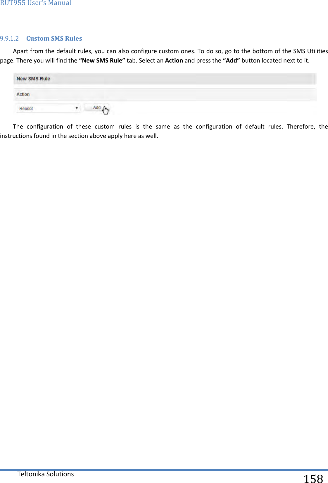 RUT955 User‘s Manual   Teltonika Solutions  158 9.9.1.2 Custom SMS Rules Apart from the default rules, you can also configure custom ones. To do so, go to the bottom of the SMS Utilities page. There you will find the “New SMS Rule” tab. Select an Action and press the “Add” button located next to it.  The  configuration  of  these  custom  rules  is  the  same  as  the  configuration  of  default  rules.  Therefore,  the instructions found in the section above apply here as well.    