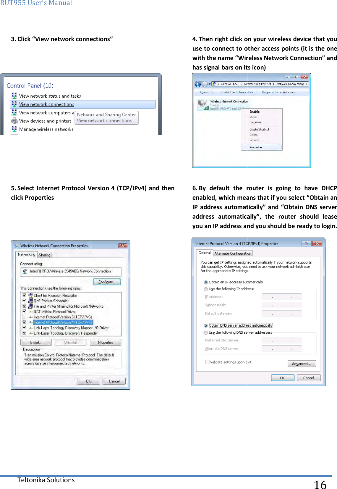 RUT955 User‘s Manual Teltonika Solutions  3. Click “View network connections”      5. Select Internet Protocol Version 4 (TCP/IPv4) and then click Properties      4. Then right click on your wireless device that you use to connect to other access points (with the name “Wireless Network Connection” ahas signal bars on its icon)Select Internet Protocol Version 4 (TCP/IPv4) and then   6. By  default  the  router  is  going  to  have  DHCP enabled, which means that if you select “Obtain an IP  address automatically” and “Obtain  DNS  server address  automatically”,  the  router  should  lease you an IP address and you should be ready to login.  16 Then right click on your wireless device that you use to connect to other access points (it is the one with the name “Wireless Network Connection” and has signal bars on its icon)  By  default  the  router  is  going  to  have  DHCP enabled, which means that if you select “Obtain an IP  address automatically” and “Obtain  DNS  server address  automatically”,  the  router  should  lease and you should be ready to login.  