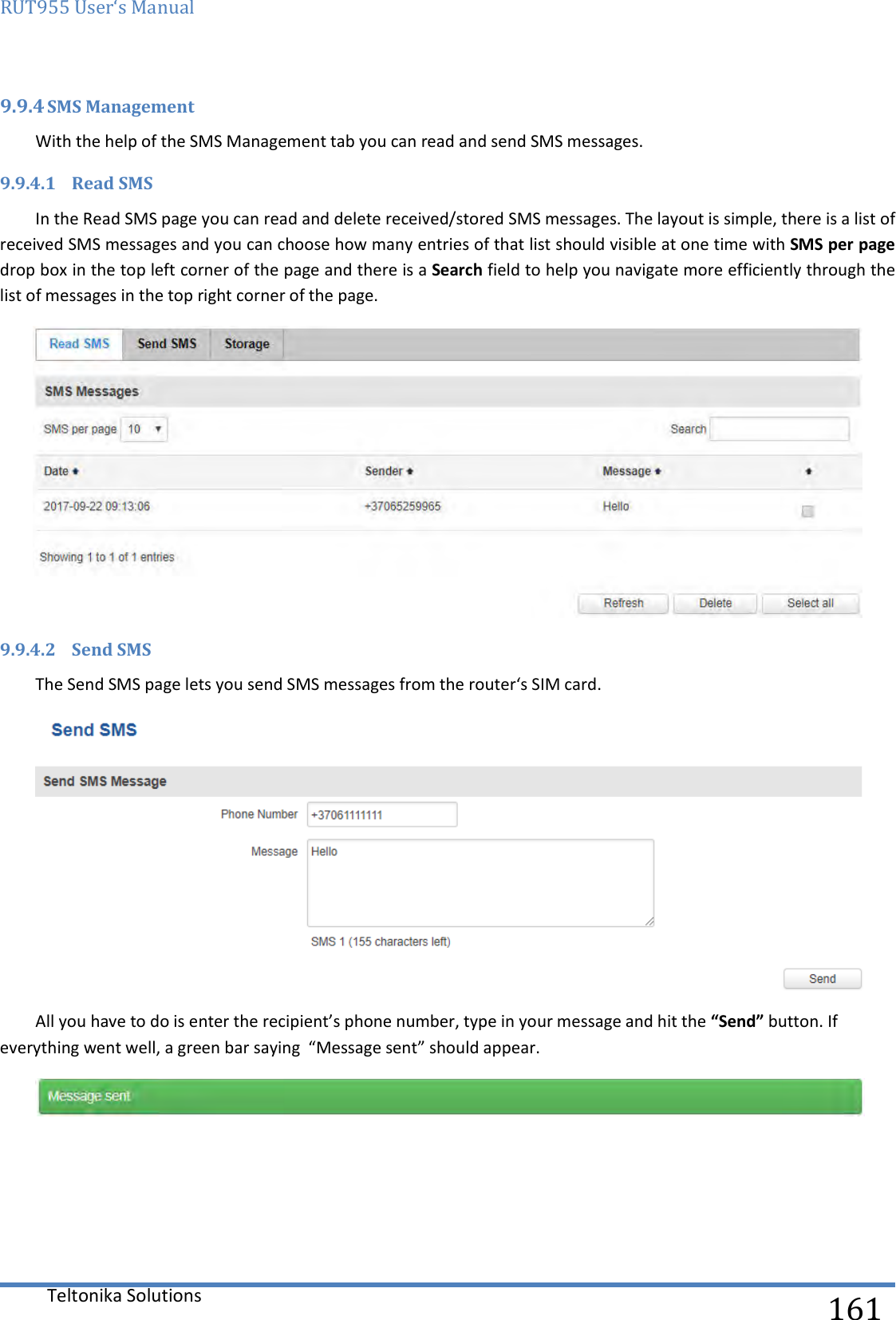 RUT955 User‘s Manual   Teltonika Solutions  161 9.9.4 SMS Management With the help of the SMS Management tab you can read and send SMS messages. 9.9.4.1 Read SMS In the Read SMS page you can read and delete received/stored SMS messages. The layout is simple, there is a list of received SMS messages and you can choose how many entries of that list should visible at one time with SMS per page drop box in the top left corner of the page and there is a Search field to help you navigate more efficiently through the list of messages in the top right corner of the page.   9.9.4.2 Send SMS The Send SMS page lets you send SMS messages from the router‘s SIM card.  All you have to do is enter the recipient’s phone number, type in your message and hit the “Send” button. If everything went well, a green bar saying  “Message sent” should appear.     