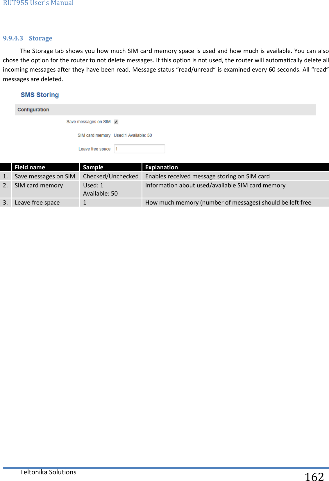 RUT955 User‘s Manual   Teltonika Solutions  162 9.9.4.3 Storage The Storage tab shows you how much SIM card memory space is used and how much is available. You can also chose the option for the router to not delete messages. If this option is not used, the router will automatically delete all incoming messages after they have been read. Message status “read/unread” is examined every 60 seconds. All “read” messages are deleted.    Field name Sample Explanation 1. Save messages on SIM Checked/Unchecked Enables received message storing on SIM card 2. SIM card memory Used: 1  Available: 50 Information about used/available SIM card memory 3. Leave free space 1 How much memory (number of messages) should be left free     