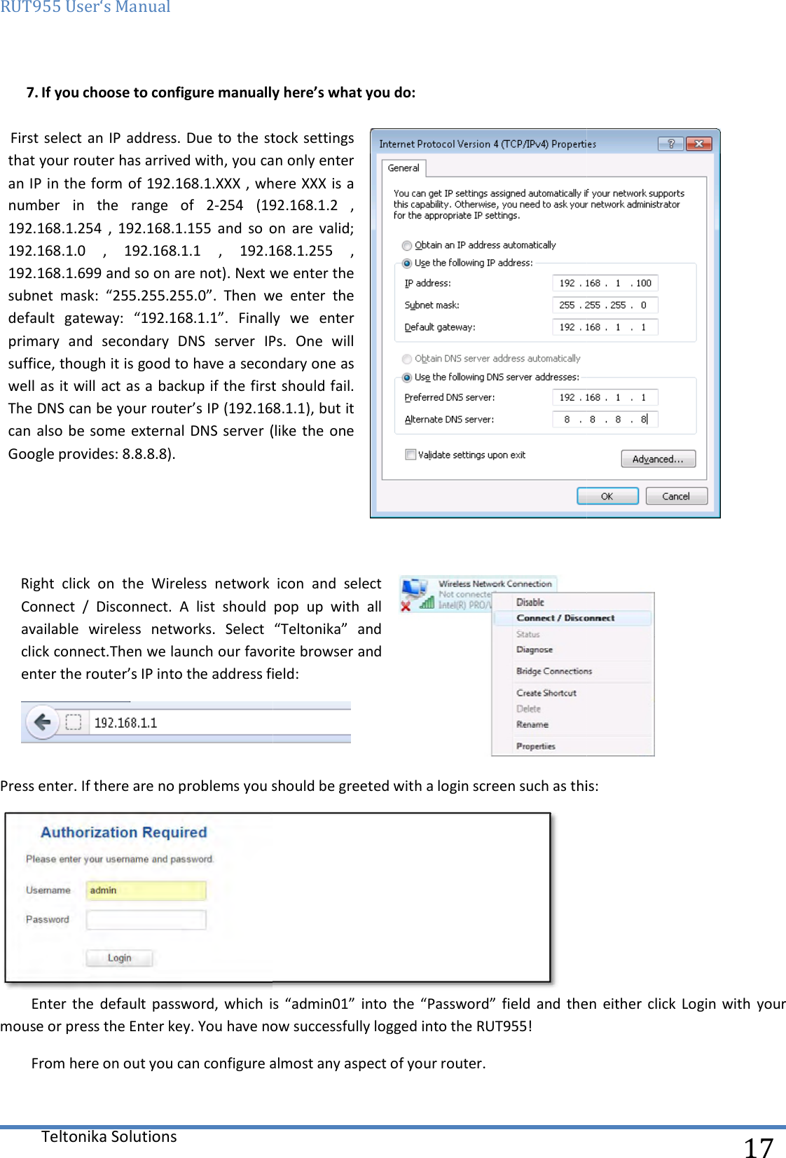 RUT955 User‘s Manual Teltonika Solutions  7. If you choose to configure manually here’s what you do:  First select an IP address. Due to the stock settings that your router has arrived with, you can only enter an IP in the form of 192.168.1.XXX , where XXX is a number  in  the  range  of  2-254  (192.168.1.2  , 192.168.1.254  ,  192.168.1.155  and  so  on  are  valid; 192.168.1.0  ,  192.168.1.1  ,  192.168.1.255  , 192.168.1.699 and so on are not). Next we enter thsubnet  mask:  “255.255.255.0”.  Then  we  enter  the default  gateway:  “192.168.1.1”.  Finally  we  enter primary  and  secondary  DNS  server  IPs.  One  will suffice, though it is good to have a secondary one as well as it will act as a backup if the first should failThe DNS can be your router’s IP (192.168.1.1), but it can also  be some  external DNS  server (like  the one Google provides: 8.8.8.8).    Right  click  on  the  Wireless  network  icon  and  select Connect  /  Disconnect.  A  list  should  pop  up  with  all available wireless  networks.  Select  “Teltonika”  and click connect.Then we launch our favorite browser and enter the router’s IP into the address field:Press enter. If there are no problems you should be greeted with a login screen such as this:Enter  the default  password,  which  is  “admin01”  into  the  “Password”  field  and  then  either click  Login with  your mouse or press the Enter key. You have now successfully logged into the RUT955!From here on out you can configure almost any aspect of your router. If you choose to configure manually here’s what you do:  First select an IP address. Due to the stock settings can only enter an IP in the form of 192.168.1.XXX , where XXX is a 254  (192.168.1.2  , 192.168.1.254  ,  192.168.1.155  and  so  on  are  valid; 192.168.1.0  ,  192.168.1.1  ,  192.168.1.255  , 192.168.1.699 and so on are not). Next we enter the subnet  mask:  “255.255.255.0”.  Then  we  enter  the default  gateway:  “192.168.1.1”.  Finally  we  enter primary  and  secondary  DNS  server  IPs.  One  will suffice, though it is good to have a secondary one as well as it will act as a backup if the first should fail. The DNS can be your router’s IP (192.168.1.1), but it can also  be some  external DNS  server (like  the one  Right  click  on  the  Wireless  network  icon  and  select Connect  /  Disconnect.  A  list  should  pop  up  with  all wireless  networks.  Select  “Teltonika”  and click connect.Then we launch our favorite browser and s IP into the address field:  Press enter. If there are no problems you should be greeted with a login screen such as this: default  password,  which  is  “admin01”  into  the  “Password”  field  and  then  either click  Login with  your mouse or press the Enter key. You have now successfully logged into the RUT955! From here on out you can configure almost any aspect of your router.  17   Press enter. If there are no problems you should be greeted with a login screen such as this: default  password,  which  is  “admin01”  into  the  “Password”  field  and  then  either click  Login with  your 