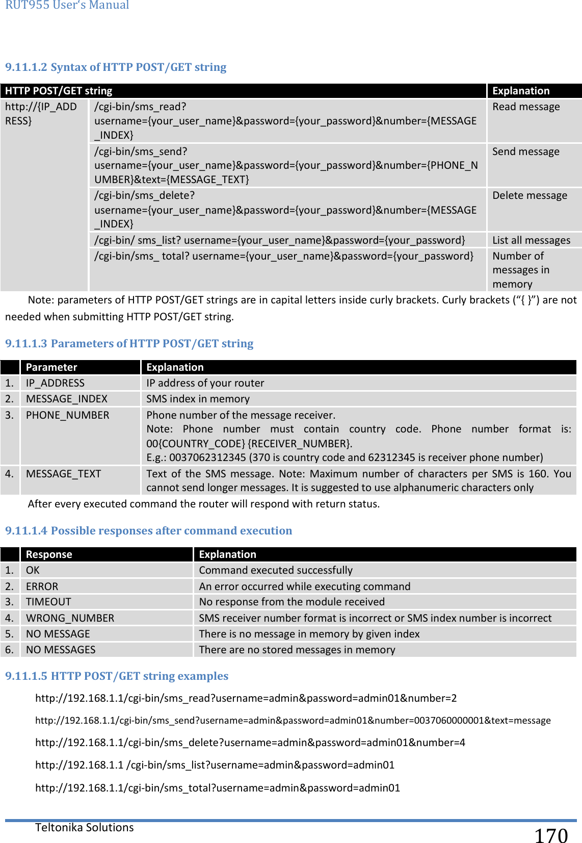 RUT955 User‘s Manual   Teltonika Solutions  170 9.11.1.2 Syntax of HTTP POST/GET string HTTP POST/GET string Explanation http://{IP_ADDRESS} /cgi-bin/sms_read? username={your_user_name}&amp;password={your_password}&amp;number={MESSAGE_INDEX} Read message /cgi-bin/sms_send? username={your_user_name}&amp;password={your_password}&amp;number={PHONE_NUMBER}&amp;text={MESSAGE_TEXT} Send message /cgi-bin/sms_delete? username={your_user_name}&amp;password={your_password}&amp;number={MESSAGE_INDEX} Delete message /cgi-bin/ sms_list? username={your_user_name}&amp;password={your_password} List all messages /cgi-bin/sms_ total? username={your_user_name}&amp;password={your_password} Number of messages in memory Note: parameters of HTTP POST/GET strings are in capital letters inside curly brackets. Curly brackets (“{ }”) are not needed when submitting HTTP POST/GET string. 9.11.1.3 Parameters of HTTP POST/GET string  Parameter Explanation 1. IP_ADDRESS IP address of your router 2. MESSAGE_INDEX SMS index in memory 3. PHONE_NUMBER Phone number of the message receiver.  Note:  Phone  number  must  contain  country  code.  Phone  number  format  is: 00{COUNTRY_CODE} {RECEIVER_NUMBER}. E.g.: 0037062312345 (370 is country code and 62312345 is receiver phone number) 4. MESSAGE_TEXT Text  of  the SMS  message.  Note:  Maximum  number  of  characters  per  SMS  is  160.  You cannot send longer messages. It is suggested to use alphanumeric characters only After every executed command the router will respond with return status. 9.11.1.4 Possible responses after command execution  Response Explanation 1. OK Command executed successfully 2. ERROR An error occurred while executing command 3. TIMEOUT No response from the module received 4. WRONG_NUMBER SMS receiver number format is incorrect or SMS index number is incorrect 5. NO MESSAGE There is no message in memory by given index 6. NO MESSAGES There are no stored messages in memory 9.11.1.5 HTTP POST/GET string examples http://192.168.1.1/cgi-bin/sms_read?username=admin&amp;password=admin01&amp;number=2 http://192.168.1.1/cgi-bin/sms_send?username=admin&amp;password=admin01&amp;number=0037060000001&amp;text=message http://192.168.1.1/cgi-bin/sms_delete?username=admin&amp;password=admin01&amp;number=4 http://192.168.1.1 /cgi-bin/sms_list?username=admin&amp;password=admin01 http://192.168.1.1/cgi-bin/sms_total?username=admin&amp;password=admin01 