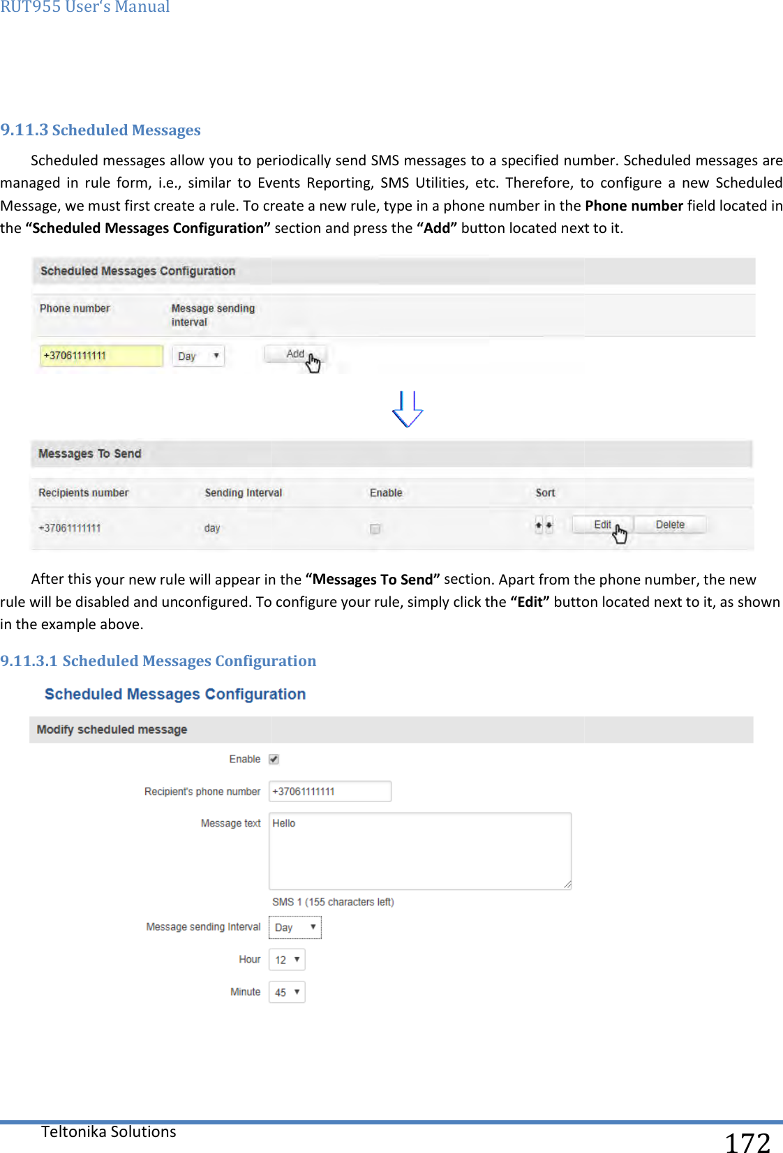 RUT955 User‘s Manual Teltonika Solutions  9.11.3 Scheduled Messages Scheduled messages allow you to periodically send managed  in  rule  form,  i.e.,  similar  to  Events  Reporting,  SMS  Utilities,  etc.  Therefore,  to  configure  a  new  Scheduled Message, we must first create a rule. To create a new rule, type in a phone number in the the “Scheduled Messages Configuration” After this your new rule will appear in the rule will be disabled and unconfigured. To configure in the example above. 9.11.3.1 Scheduled Messages Configuration     to periodically send SMS messages to a specified number.managed  in  rule  form,  i.e.,  similar  to  Events  Reporting,  SMS  Utilities,  etc.  Therefore,  to  configure  a  new  Scheduled Message, we must first create a rule. To create a new rule, type in a phone number in the  section and press the “Add” button located next to it. After this your new rule will appear in the “Messages To Send” section. Apart from the phone number, the new onfigured. To configure your rule, simply click the “Edit” button located next to it, as shown Scheduled Messages Configuration   172 number. Scheduled messages are managed  in  rule  form,  i.e.,  similar  to  Events  Reporting,  SMS  Utilities,  etc.  Therefore,  to  configure  a  new  Scheduled Message, we must first create a rule. To create a new rule, type in a phone number in the Phone number field located in button located next to it.   section. Apart from the phone number, the new button located next to it, as shown  