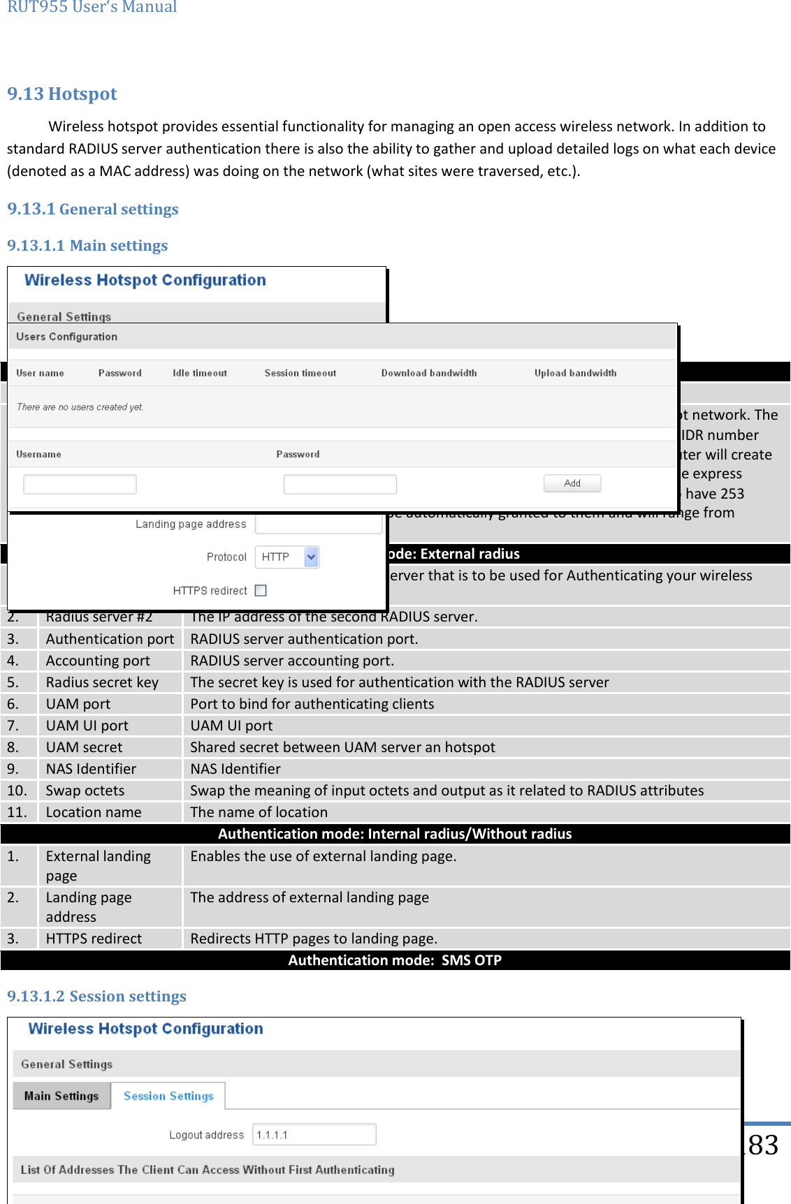 RUT955 User‘s Manual   Teltonika Solutions  183 9.13 Hotspot Wireless hotspot provides essential functionality for managing an open access wireless network. In addition to standard RADIUS server authentication there is also the ability to gather and upload detailed logs on what each device (denoted as a MAC address) was doing on the network (what sites were traversed, etc.). 9.13.1 General settings 9.13.1.1 Main settings     Field name Explanation 1. Enabled Check this flag to enable hotspot functionality on the router. 2. AP IP Access Point IP address. This will be the address of the router on the hotspot network. The router will automatically create a network according to its own IP and the CIDR number that you specify after the slash. E.g. “192.168.2.254/24” means that the router will create a network with the IP address 192.168.182.0, netmask 255.255.255.0 for the express purpose of containing all the wireless clients. Such a network will be able to have 253 clients (their IP addresses will be automatically granted to them and will range from 192.168.2.1 to 192.168.2.253). Authentication mode: External radius 1. Radius server #1 The IP address of the RADIUS server that is to be used for Authenticating your wireless clients. 2. Radius server #2 The IP address of the second RADIUS server. 3. Authentication port RADIUS server authentication port. 4. Accounting port RADIUS server accounting port. 5. Radius secret key The secret key is used for authentication with the RADIUS server 6. UAM port Port to bind for authenticating clients 7. UAM UI port UAM UI port 8. UAM secret Shared secret between UAM server an hotspot 9. NAS Identifier NAS Identifier 10. Swap octets Swap the meaning of input octets and output as it related to RADIUS attributes 11. Location name The name of location Authentication mode: Internal radius/Without radius 1. External landing page Enables the use of external landing page. 2. Landing page address The address of external landing page 3. HTTPS redirect Redirects HTTP pages to landing page. Authentication mode:  SMS OTP 9.13.1.2 Session settings    Field name Explanation 