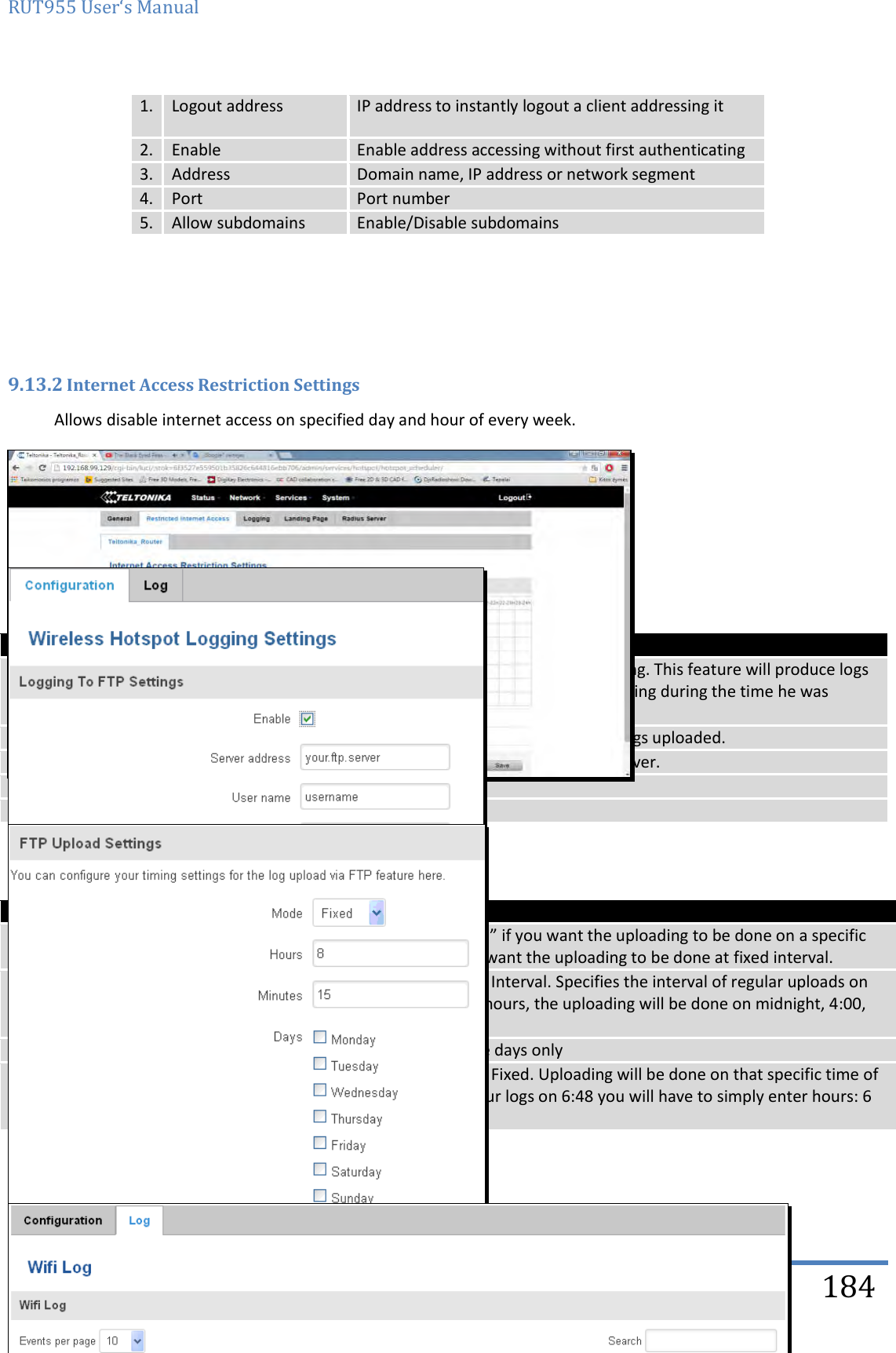 RUT955 User‘s Manual   Teltonika Solutions  184 1. Logout address IP address to instantly logout a client addressing it 2. Enable Enable address accessing without first authenticating 3. Address Domain name, IP address or network segment 4. Port Port number 5. Allow subdomains Enable/Disable subdomains       9.13.2 Internet Access Restriction Settings Allows disable internet access on specified day and hour of every week.  9.13.3 Logging 9.13.3.1 Configuration    Field name Explanation 1. Enable  Check this box if you want to enable wireless traffic logging. This feature will produce logs which contain data on what websites each client was visiting during the time he was connected to your hotspot. 2. Server address The IP address of the FTP server to which you want the logs uploaded. 3. Username The username of the user on the aforementioned FTP server. 4. Password The password of the user. 5. Port The TCP/IP Port of the FTP server.    Field name Explanation 1. Mode The mode of the schedule. Use “Fixed” if you want the uploading to be done on a specific time of the day. Use “Interval” if you want the uploading to be done at fixed interval. 2. Interval Shows up only when “Mode” is set to Interval. Specifies the interval of regular uploads on one specific day. E.g. If you choose 4 hours, the uploading will be done on midnight, 4:00, 8:00, 12:00, 16:00 and 20:00. 3. Days Uploading will be performed on these days only 4. Hours, Minutes Shows up only when “Mode” is set to Fixed. Uploading will be done on that specific time of the day. E.g. If you want to upload your logs on 6:48 you will have to simply enter hours: 6 and minutes: 48.  9.13.3.2 Log   