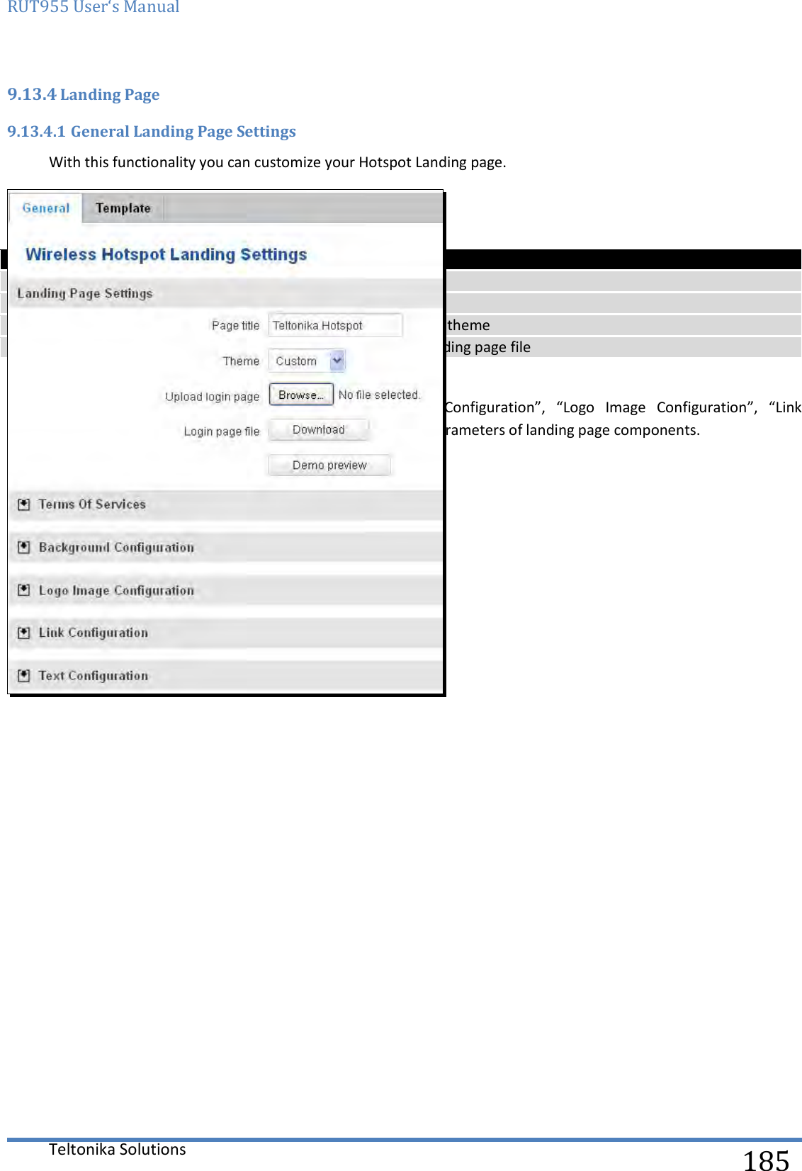 RUT955 User‘s Manual   Teltonika Solutions  185 9.13.4 Landing Page 9.13.4.1 General Landing Page Settings With this functionality you can customize your Hotspot Landing page.    Field name Explanation 1. Page title Will be seen as landing page title 2. Theme Landing page theme selection 3. Upload login page Allows to upload custom landing page theme 4. Login page file Allows to download and save your landing page file    In  the  sections  –  “Terms  Of  Services”,  “Background  Configuration”,  “Logo  Image  Configuration”,  “Link Configuration”, “Text Configuration” you can customize various parameters of landing page components.    