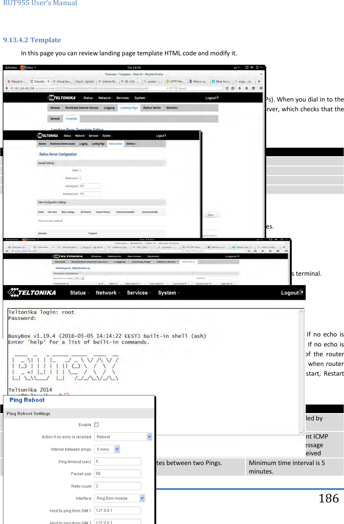 RUT955 User‘s Manual   Teltonika Solutions  186 9.13.4.2 Template In this page you can review landing page template HTML code and modify it.  9.13.5 Radius server configuration An authentication and accounting system used by many Internet Service Providers (ISPs). When you dial in to the ISP you must enter your username and password. This information is passed to a RADIUS server, which checks that the information is correct, and then authorizes access to the ISP system.   Field name Explanation 1. Enable Activates an authentication and accounting system 2. Remote access Activates remote access to radius server 3. Accounting port Port on which to listen for accounting 4. Authentication port Port on which to listen for authentication  9.13.6 Statistics On hotspot statistics page you can review statistical information about hotspot instances.  9.14 CLI CLI or Comand Line Interface functionality allows you to enter and execute comands into routers terminal.  9.15 Auto Reboot 9.15.1 Ping Reboot Ping  Reboot  function  will  periodically  send  Ping  command  to  server  and  waits  for  echo  receive.  If  no  echo  is received router will try again sending Ping command defined number times, after defined time  interval. If no echo  is received  after  the  defined  number  of  unsuccessful  retries,  router  will  reboot.  It  is  possible  to  turn  of  the  router rebooting after defined unsuccessful retries. Therefore this feature can be used as “Keep Alive” function, when router Pings  the  host  unlimited  number  of  times.  Possible  actions  if  no  echo  is  received:  Reboot,  Modem  restart,  Restart mobile connection, (Re) register, None.     Field name Explanation Notes 1. Enable This check box will enable or disable Ping reboot feature. Ping Reboot is disabled by default. 2. Action if no echo is received Action after the defined number of unsuccessful retries No echo reply for sent ICMP (Internet Control Message Protocol) packet received 3. Interval between pings Time interval in minutes between two Pings. Minimum time interval is 5 minutes. 