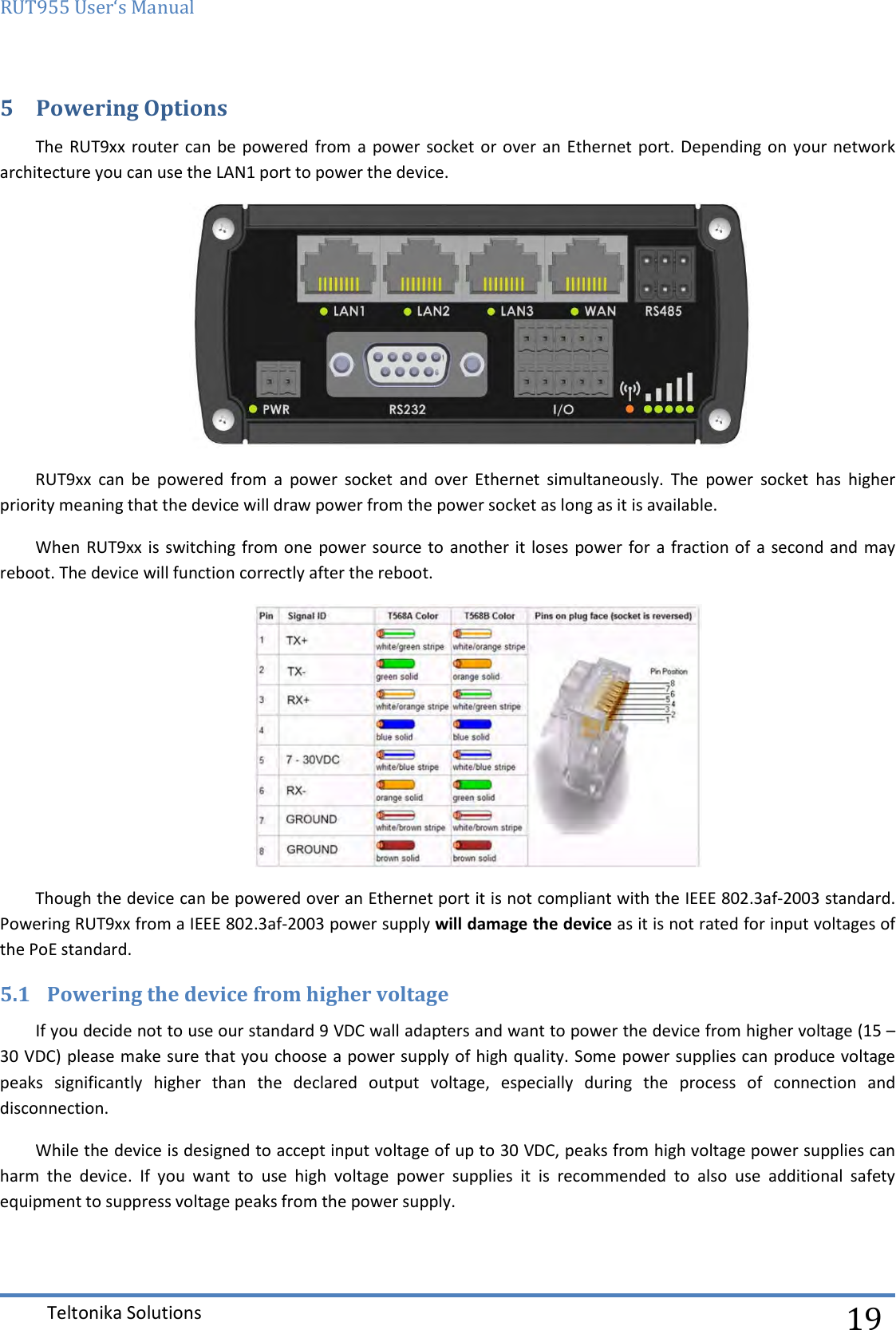 RUT955 User‘s Manual   Teltonika Solutions  19 5 Powering Options The RUT9xx  router can  be powered  from a  power socket or  over an  Ethernet port. Depending  on  your  network architecture you can use the LAN1 port to power the device.  RUT9xx  can  be  powered  from  a  power  socket  and  over  Ethernet  simultaneously.  The  power  socket  has  higher priority meaning that the device will draw power from the power socket as long as it is available. When RUT9xx is switching from one  power source to another it loses  power  for a fraction of a  second and  may reboot. The device will function correctly after the reboot.  Though the device can be powered over an Ethernet port it is not compliant with the IEEE 802.3af-2003 standard. Powering RUT9xx from a IEEE 802.3af-2003 power supply will damage the device as it is not rated for input voltages of the PoE standard. 5.1 Powering the device from higher voltage If you decide not to use our standard 9 VDC wall adapters and want to power the device from higher voltage (15 – 30 VDC) please make sure that you choose a power supply of high quality. Some power supplies can produce voltage peaks  significantly  higher  than  the  declared  output  voltage,  especially  during  the  process  of  connection  and disconnection. While the device is designed to accept input voltage of up to 30 VDC, peaks from high voltage power supplies can harm  the  device.  If  you  want  to  use  high  voltage  power  supplies  it  is  recommended  to  also  use  additional  safety equipment to suppress voltage peaks from the power supply.   