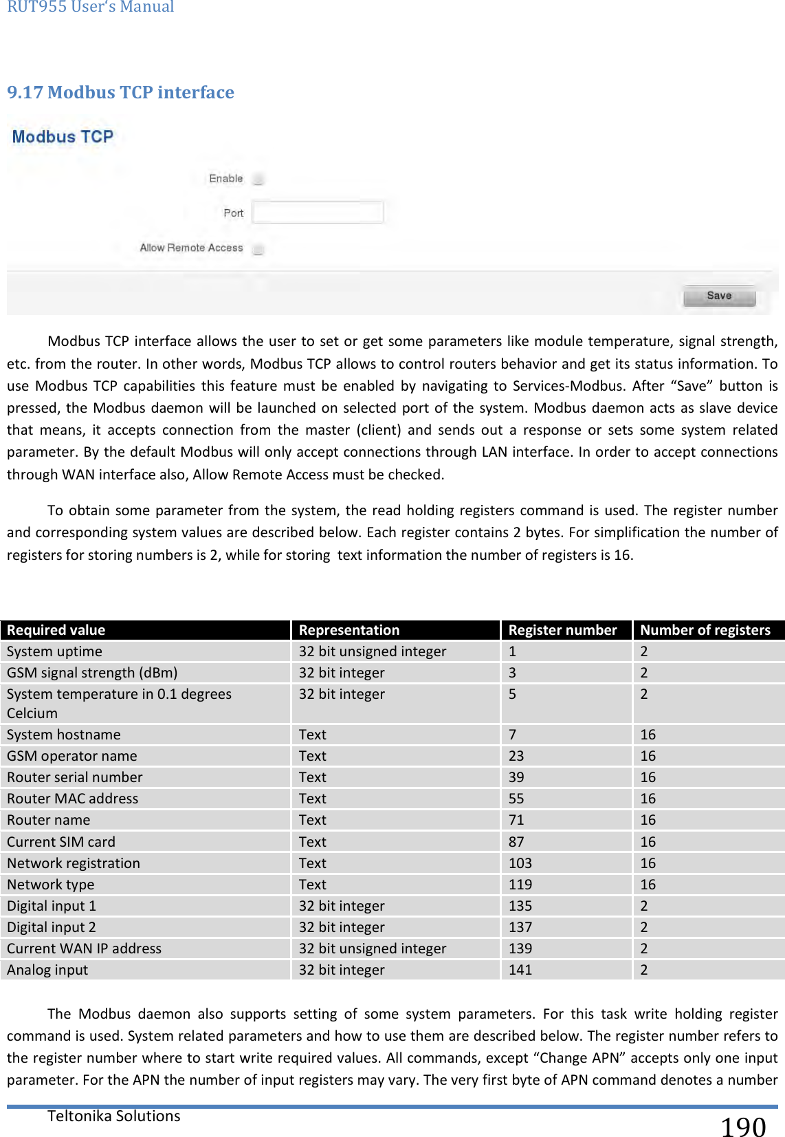 RUT955 User‘s Manual   Teltonika Solutions  190 9.17 Modbus TCP interface  Modbus TCP interface allows the user to set or get some parameters like module temperature, signal strength, etc. from the router. In other words, Modbus TCP allows to control routers behavior and get its status information. To use  Modbus  TCP  capabilities  this  feature  must  be  enabled  by  navigating  to  Services-Modbus.  After  “Save”  button  is pressed, the Modbus daemon will be  launched on selected port of the  system. Modbus daemon acts as slave  device that  means,  it  accepts  connection  from  the  master  (client)  and  sends  out  a  response  or  sets  some  system  related parameter. By the default Modbus will only accept connections through LAN interface. In order to accept connections through WAN interface also, Allow Remote Access must be checked. To obtain some parameter from the system, the read holding  registers  command is used.  The register number and corresponding system values are described below. Each register contains 2 bytes. For simplification the number of registers for storing numbers is 2, while for storing  text information the number of registers is 16.   Required value Representation Register number Number of registers System uptime 32 bit unsigned integer 1 2 GSM signal strength (dBm) 32 bit integer 3 2 System temperature in 0.1 degrees Celcium 32 bit integer 5 2 System hostname Text 7 16 GSM operator name Text 23 16 Router serial number Text 39 16 Router MAC address Text 55 16 Router name Text 71 16 Current SIM card Text 87 16 Network registration Text 103 16 Network type Text 119 16 Digital input 1 32 bit integer 135 2 Digital input 2 32 bit integer 137 2 Current WAN IP address 32 bit unsigned integer 139 2 Analog input  32 bit integer 141 2  The  Modbus  daemon  also  supports  setting  of  some  system  parameters.  For  this  task  write  holding  register command is used. System related parameters and how to use them are described below. The register number refers to the register number where to start write required values. All commands, except “Change APN” accepts only one input parameter. For the APN the number of input registers may vary. The very first byte of APN command denotes a number 