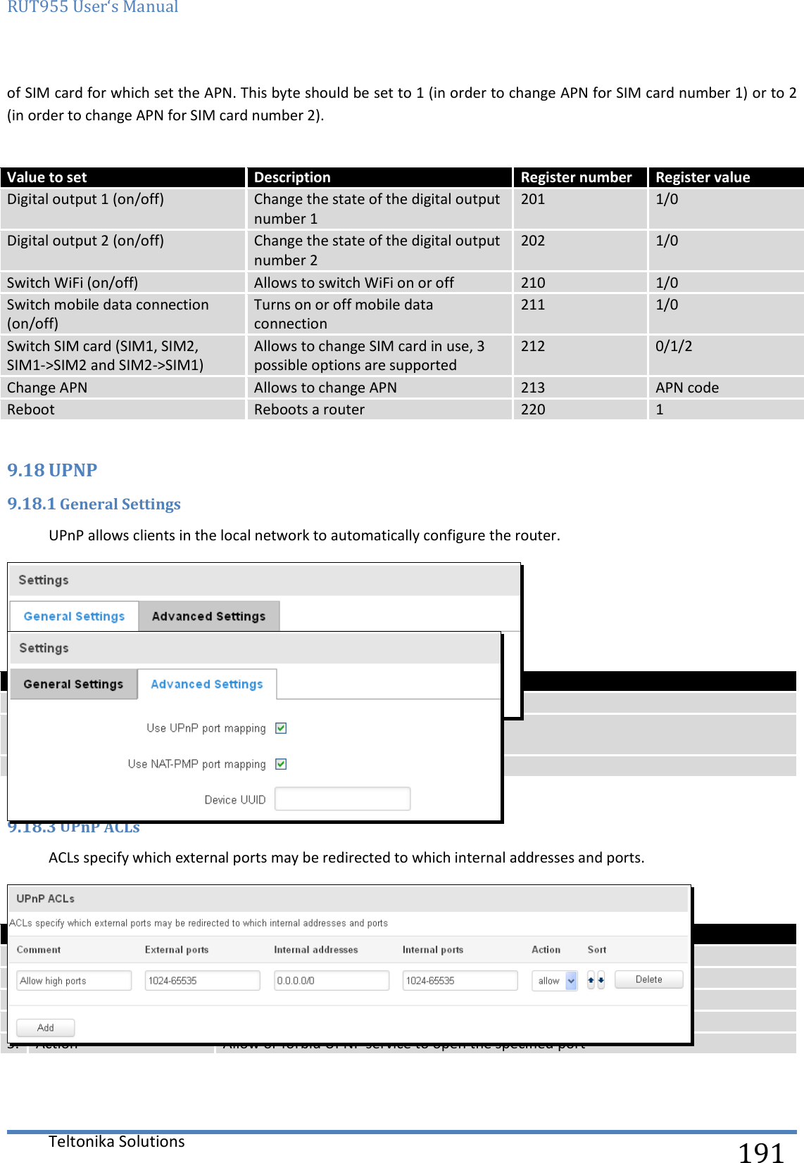 RUT955 User‘s Manual   Teltonika Solutions  191 of SIM card for which set the APN. This byte should be set to 1 (in order to change APN for SIM card number 1) or to 2 (in order to change APN for SIM card number 2).   Value to set Description Register number Register value Digital output 1 (on/off) Change the state of the digital output number 1 201  1/0 Digital output 2 (on/off) Change the state of the digital output number 2 202 1/0 Switch WiFi (on/off) Allows to switch WiFi on or off 210 1/0 Switch mobile data connection (on/off) Turns on or off mobile data connection 211 1/0 Switch SIM card (SIM1, SIM2, SIM1-&gt;SIM2 and SIM2-&gt;SIM1) Allows to change SIM card in use, 3 possible options are supported 212 0/1/2 Change APN Allows to change APN 213 APN code Reboot Reboots a router 220 1  9.18 UPNP 9.18.1 General Settings UPnP allows clients in the local network to automatically configure the router.  9.18.2 Advanced Settings   Field name Explanation 1. Use UPnP port mapping Enable UPnP port mapping functionality 2. Use NAT-PMP port mapping Enable NAT-PMP mapping functionality 3. Device UUID Specify Universal unique ID of the device  9.18.3 UPnP ACLs ACLs specify which external ports may be redirected to which internal addresses and ports.   Field name Explanation 1. Comment Add comment to this rule 2. External ports External ports which may be redirected 3. Internal addresses Internal address to be redirect to 4. Internal ports Internal ports to be redirect to 5. Action Allow or forbid UPNP service to open the specified port  