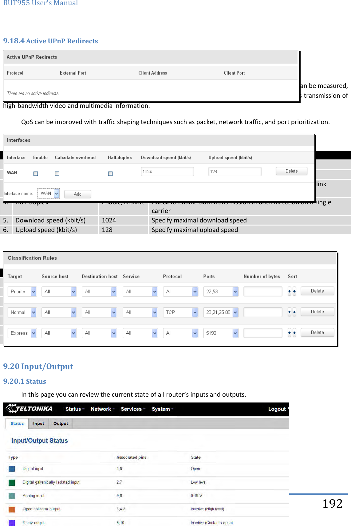 RUT955 User‘s Manual   Teltonika Solutions  192 9.18.4 Active UPnP Redirects  9.19 QoS QoS (Quality of Service) is the idea that transmission rates, error rates, and other characteristics can be measured, improved, and, to some extent, guaranteed in advance. QoS is of particular concern for the continuous transmission of high-bandwidth video and multimedia information. QoS can be improved with traffic shaping techniques such as packet, network traffic, and port prioritization.   Field name Value Explanation 1. Interface WAN/LAN/PPP  2. Enable Enable/Disable Enable/disable settings 3. Calculate overhead Enable/Disable Check to decrease upload and download ratio to prevent link saturation 4. Half-duplex Enable/Disable Check to enable data transmission in both direction on a single carrier 5. Download speed (kbit/s) 1024 Specify maximal download speed 6. Upload speed (kbit/s) 128 Specify maximal upload speed    Field name Explanation 1. Target Select target for which rule will be applied 2. Source host Select host from which data will be transmitted 3. Destination host Select host to which data will be transmitted 4. Service Select service for which rule will be applied 5. Protocol  Select data transmission protocol 6. Ports Select which port will be used for transmission 7. Number of bytes Specify the maximal number of bytes for connection  9.20 Input/Output 9.20.1 Status In this page you can review the current state of all router’s inputs and outputs.       