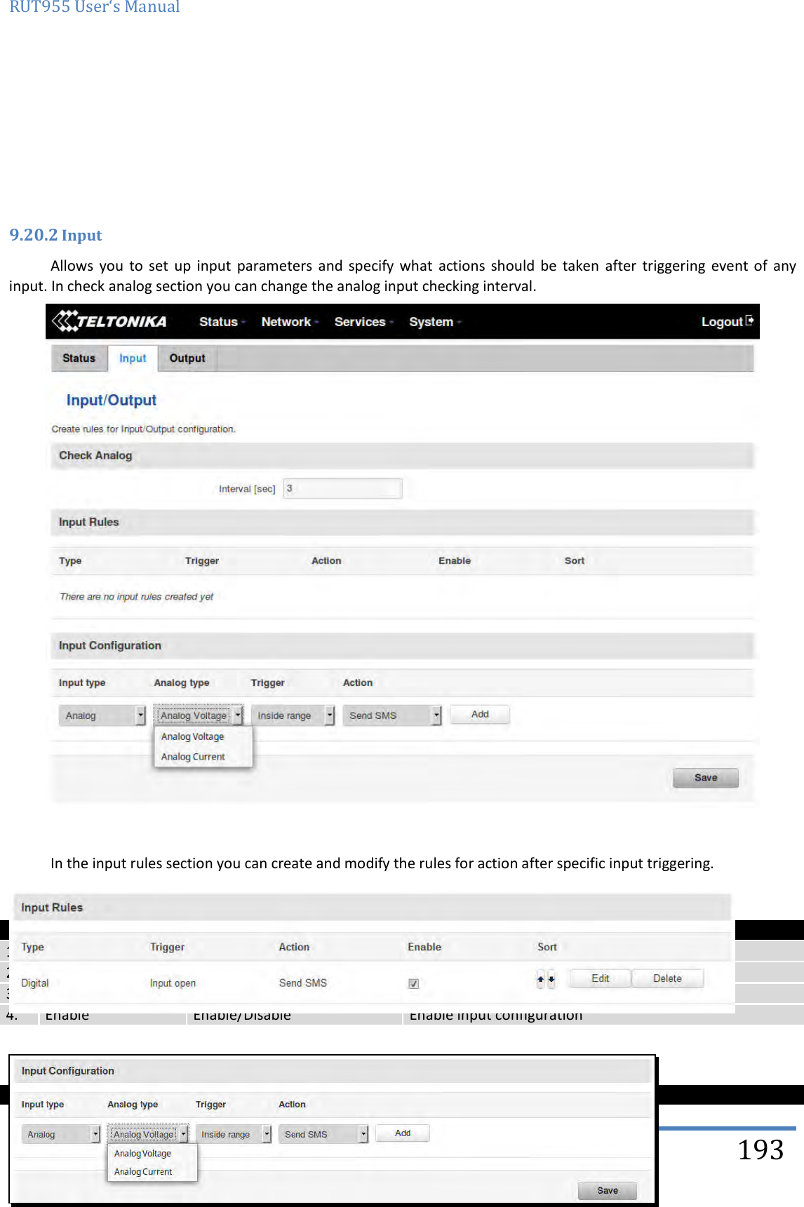 RUT955 User‘s Manual   Teltonika Solutions  193      9.20.2 Input Allows  you  to  set  up  input  parameters  and specify  what  actions  should  be  taken  after  triggering event  of  any input. In check analog section you can change the analog input checking interval.     In the input rules section you can create and modify the rules for action after specific input triggering.    Field name Sample Explanation 1. Type Digital/Digital isolated/Analog Specifies input type 2. Triger Input open Specifies for which trigger rule is applied 3. Action Send SMS Specifies what action is done 4. Enable Enable/Disable Enable input configuration    Field name Values Explanation 