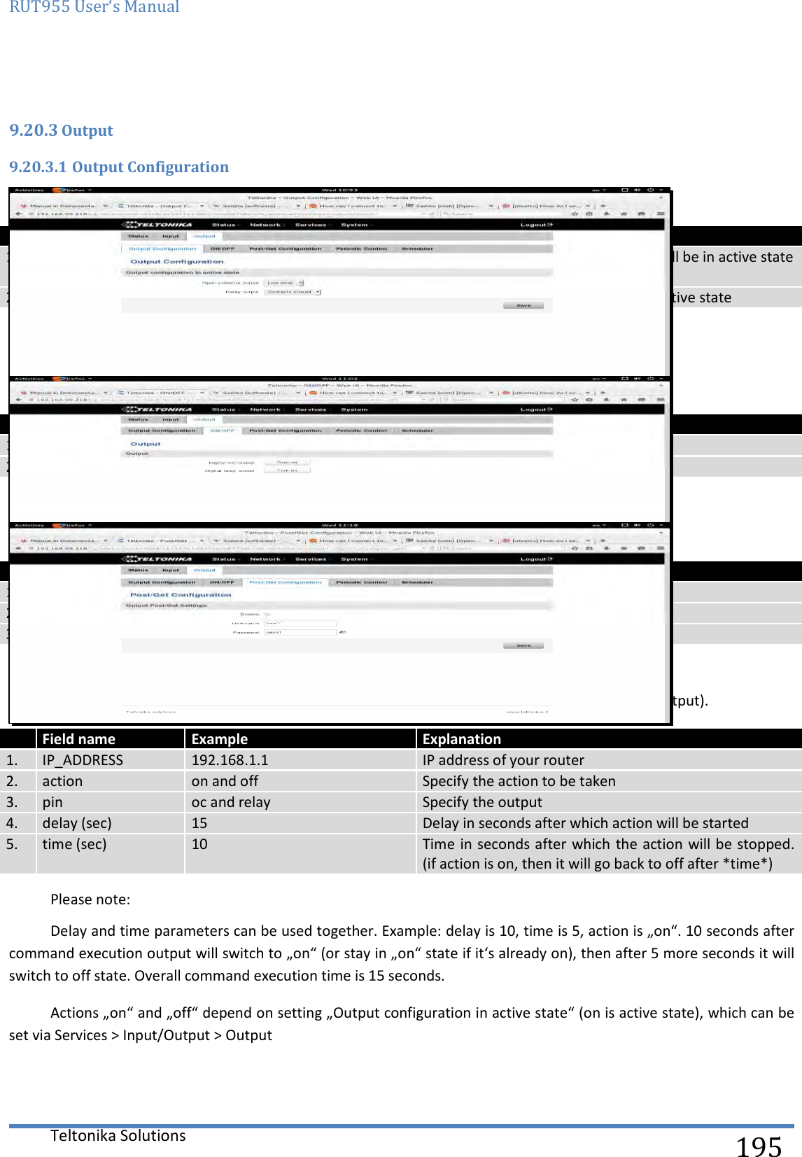 RUT955 User‘s Manual   Teltonika Solutions  195  9.20.3 Output 9.20.3.1 Output Configuration   Field name Sample Explanation 1. Open collector output Low level / High level Choose what open collector output will be in active state 2. Relay output Contacts closed / Contacts open Choose what relay output will be in active state  9.20.3.2 ON/OFF   Field name Sample Explanation 1. Digital OC output Turn on / Turn Off Manually toggle Digital OC output 2. Digital relay output Turn on / Turn Off Manually toggle Digital relay output 9.20.3.3 Post/Get Configuration   Field name Example Explanation 1. Enable Enable /Disable Enable POST/GET output functionality 2. Username User1 Service user name 3. Password Pass1 User password for authentication 9.20.3.4 Syntax of Output HTTP POST/GET string With Output post/get you can manage only Outputs (Open collector output and Digital relay output).  Field name Example Explanation 1. IP_ADDRESS 192.168.1.1 IP address of your router 2. action on and off Specify the action to be taken 3. pin oc and relay Specify the output 4. delay (sec) 15 Delay in seconds after which action will be started 5. time (sec) 10 Time in seconds after which the action will be stopped. (if action is on, then it will go back to off after *time*)   Please note: Delay and time parameters can be used together. Example: delay is 10, time is 5, action is „on“. 10 seconds after command execution output will switch to „on“ (or stay in „on“ state if it‘s already on), then after 5 more seconds it will switch to off state. Overall command execution time is 15 seconds. Actions „on“ and „off“ depend on setting „Output configuration in active state“ (on is active state), which can be set via Services &gt; Input/Output &gt; Output 