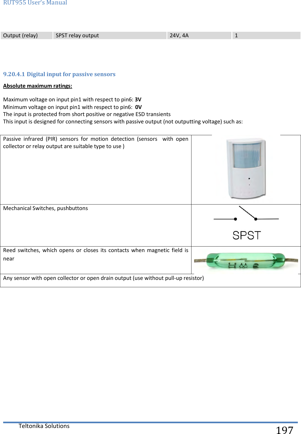 RUT955 User‘s Manual   Teltonika Solutions  197 Output (relay) SPST relay output 24V, 4A 1   9.20.4.1 Digital input for passive sensors Absolute maximum ratings: Maximum voltage on input pin1 with respect to pin6: 3V  Minimum voltage on input pin1 with respect to pin6:  0V  The input is protected from short positive or negative ESD transients This input is designed for connecting sensors with passive output (not outputting voltage) such as:  Passive  infrared  (PIR)  sensors  for  motion  detection  (sensors    with  open collector or relay output are suitable type to use )  Mechanical Switches, pushbuttons  Reed  switches, which  opens  or  closes  its  contacts when  magnetic  field  is near  Any sensor with open collector or open drain output (use without pull-up resistor)    