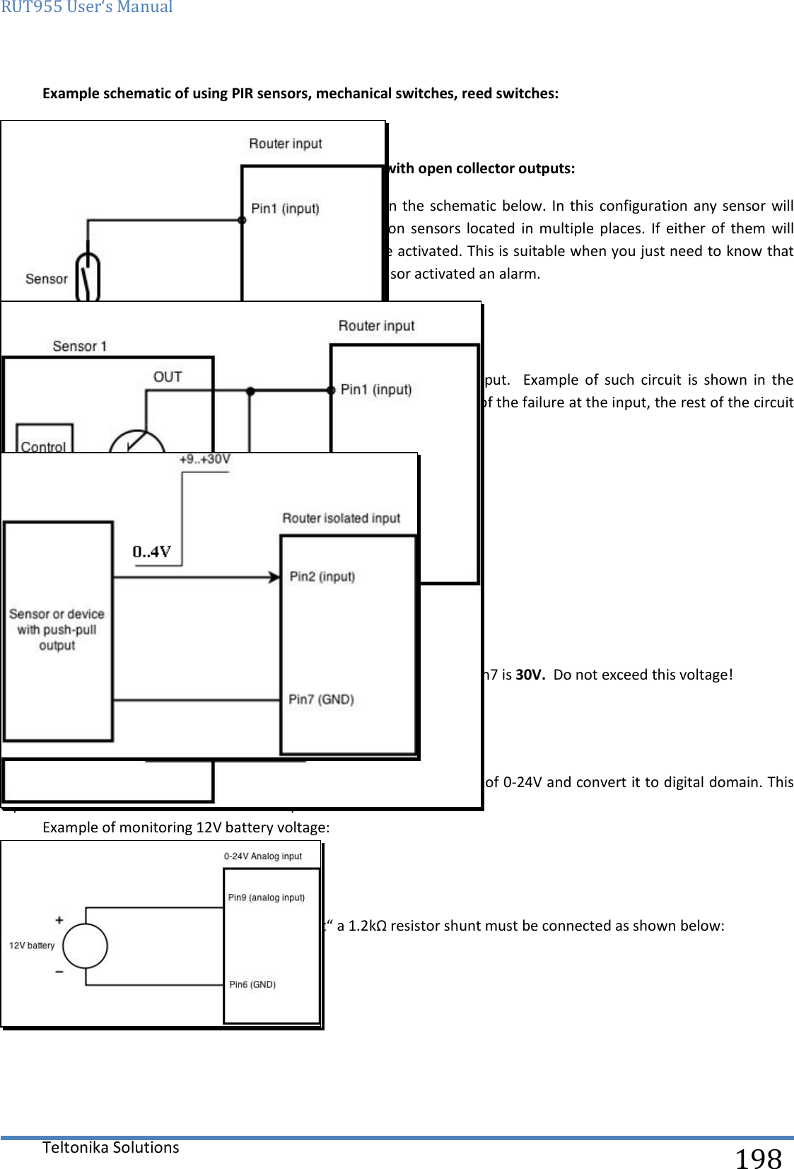 RUT955 User‘s Manual   Teltonika Solutions  198   Example schematic of using PIR sensors, mechanical switches, reed switches:  Example schematic of connecting multiple sensors with open collector outputs: Multiple sensors  can be connected in  parallel like  in the  schematic below. In  this configuration  any sensor will activated  the  input.  The  example  could  be  multiple  motion  sensors  located  in  multiple  places.  If  either  of  them  will sense motion, the configured event (for e.g. alarm) will be activated. This is suitable when you just need to know that alarm is triggered but it is not necessary to know which sensor activated an alarm.  9.20.4.2 Digital galvanically isolated input Sensors  with  push-pull  output  stage  can  be  connected  to  this  input.    Example  of  such  circuit  is  shown  in  the picture  below. The circuit uses optocoupler to isolate the input. In case of the failure at the input, the rest of the circuit remains safe.    The signal source resistance should be less than 100Ω. Input voltage levels:  Low level voltage:  0..+4V  High level voltage:  +9..30V  Maximum ratings:  Maximum voltage that can be connected to pin2 with respect to pin7 is 30V.  Do not exceed this voltage!  The input is protected from reverse voltage down to -200V.  9.20.4.3 Analog input Analog input is designed to measure analog voltages in the range of 0-24V and convert it to digital domain. This input can also be used to measure current up to 20mA.  Example of monitoring 12V battery voltage:   When Analog input type is „Analog Current“ a 1.2kΩ resistor shunt must be connected as shown below: 