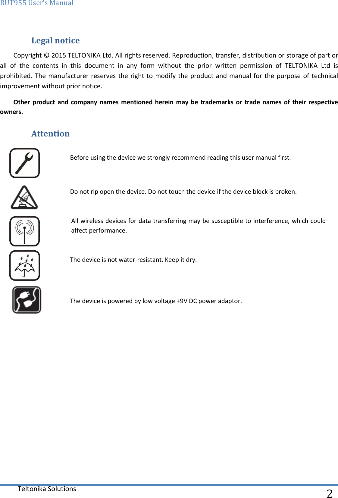 RUT955 User‘s Manual   Teltonika Solutions  2 Legal notice Copyright © 2015 TELTONIKA Ltd. All rights reserved. Reproduction, transfer, distribution or storage of part or all  of  the  contents  in  this  document  in  any  form  without  the  prior  written  permission  of  TELTONIKA  Ltd  is prohibited. The manufacturer reserves  the right to  modify the product and  manual for  the purpose of technical improvement without prior notice.  Other  product  and  company  names  mentioned  herein  may  be  trademarks  or  trade  names  of  their  respective owners.  Attention  Before using the device we strongly recommend reading this user manual first.  Do not rip open the device. Do not touch the device if the device block is broken.  All wireless devices for data transferring may be susceptible to interference, which could   affect performance.  The device is not water-resistant. Keep it dry.    The device is powered by low voltage +9V DC power adaptor.          