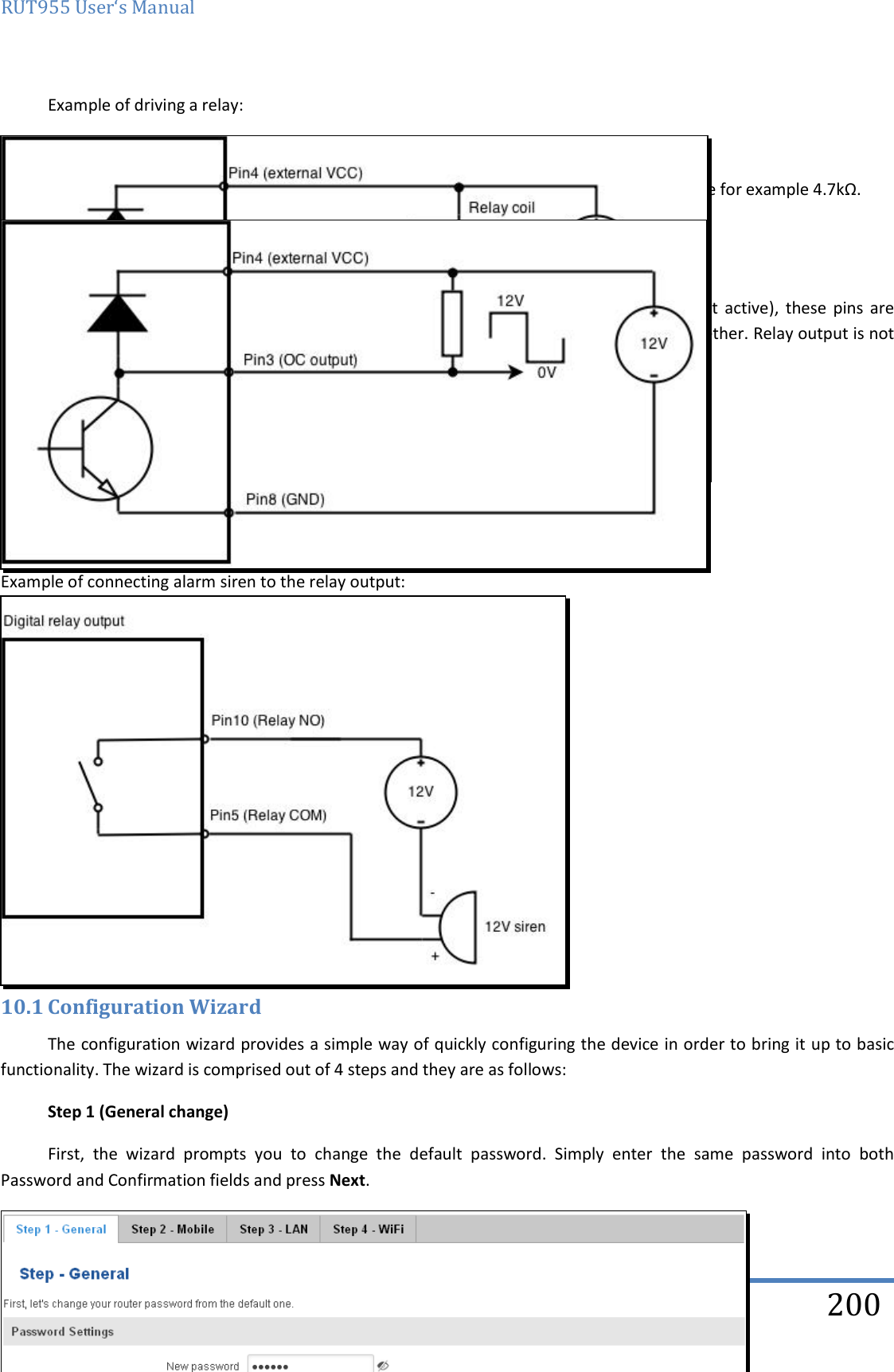 RUT955 User‘s Manual   Teltonika Solutions  200 Example of driving a relay:  Output can be also used to generate signals with desired amplitude. Resistor could be for example 4.7kΩ.  9.20.4.5 Relay output Relay  output  has  two  pins:  COM  and  NO.  When  the  relay  is  not  energized  (output  not  active),  these  pins  are disconnected. One the relay is energized (output active) these pins are become connected together. Relay output is not intended to drive AC voltages.  Maximum DC voltage across relay contacts 24V Maximum relay DC current 4A   Example of connecting alarm siren to the relay output:         10 System 10.1 Configuration Wizard The configuration wizard provides a simple way of quickly configuring the device in order to bring it up to basic functionality. The wizard is comprised out of 4 steps and they are as follows: Step 1 (General change) First,  the  wizard  prompts  you  to  change  the  default  password.  Simply  enter  the  same  password  into  both Password and Confirmation fields and press Next.   