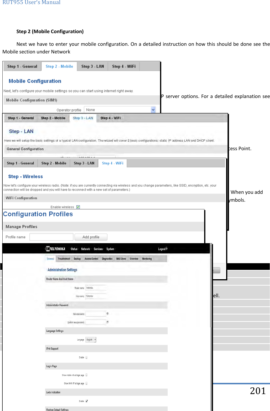 RUT955 User‘s Manual   Teltonika Solutions  201 Step 2 (Mobile Configuration) Next we have to enter your mobile configuration. On a detailed instruction on how this should be done see the Mobile section under Network   Step 3 (LAN) Next, you are given the chance to configure your LAN and DHCP server options. For a detailed explanation see LAN under Network.   Step 4 (Wi-Fi) The final step allows you to configure your wireless settings in order to set up a rudimentary Access Point.  When you’re done with the configuration wizard, press Save. 10.2 Profiles Router can have 5 configuration profiles, which you can later apply either via WebUI or via SMS. When you add New Profile, you save current full configuration of the router. Note: profile names cannot exceed 10 symbols.  10.3 Administration 10.3.1 General    Field name Explanation 1. Router name Enter your new router name. 2. Host name Enter your new host name 3. New Password Enter your new administration password. Changing this password will change SSH password as well. 4. Confirm new password Re-enter your new administration password. 5. Language Website will be translated into selected language. 6. IPv6 support Enable IPv6 support on router 7. Show mobile info at login page Show operator and signal strength at login page. 8. Show WAN IP at login page Show WAN IP at login page. 9 On/Off  LEDs If uncheck, all routers LEDs are off. 10 Restore to default Router will be set to factory default settings    Important notes: 