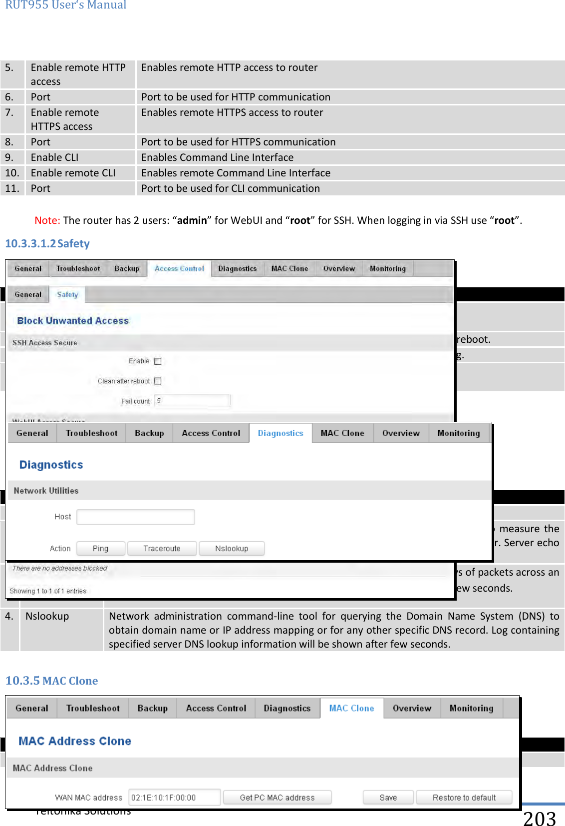 RUT955 User‘s Manual   Teltonika Solutions  203 5. Enable remote HTTP access Enables remote HTTP access to router 6. Port Port to be used for HTTP communication 7. Enable remote HTTPS access Enables remote HTTPS access to router 8. Port Port to be used for HTTPS communication 9. Enable CLI Enables Command Line Interface 10. Enable remote CLI Enables remote Command Line Interface 11. Port Port to be used for CLI communication  Note: The router has 2 users: “admin” for WebUI and “root” for SSH. When logging in via SSH use “root”. 10.3.3.1.2 Safety   Field name Explanation 1. SSH access  secure enable Check box to enable SSH access secure functionality. 2. Clean after reboot If check box is selected – blocked addresses are removed after every reboot. 3. Fail count Specifies maximum connection attempts count before access blocking. 4. WebUI access  secure enable Check box to enable secure WebUI access. 10.3.4 Diagnostics     Field name Explanation 1. Host Enter server IP address or hostname. 2. Ping Utility used  to  test  the  reach  ability  of  a  host  on  an  Internet  IP  network  and  to  measure  the round-trip time for messages sent from the originating host to a destination server. Server echo response will be shown after few seconds if server is accessible. 3. Traceroute Diagnostics tool for displaying the route (path) and measuring transit delays of packets across an Internet IP network. Log containing route information will be shown after few seconds.  4. Nslookup Network  administration  command-line  tool  for  querying  the  Domain  Name  System  (DNS)  to obtain domain name or IP address mapping or for any other specific DNS record. Log containing specified server DNS lookup information will be shown after few seconds.  10.3.5 MAC Clone    Field name Explanation 1. WAN MAC address Enter new WAN MAC address.  