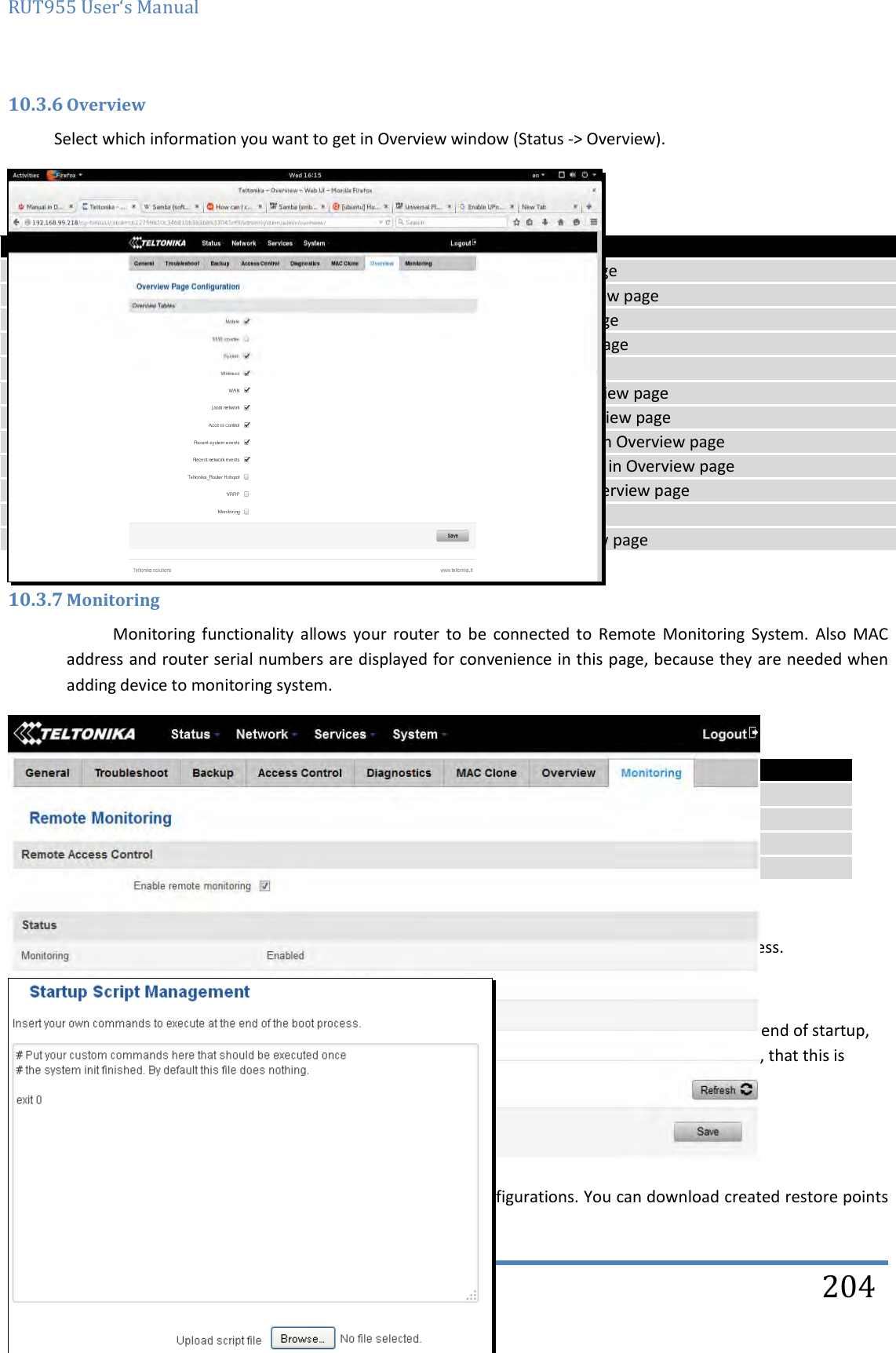 RUT955 User‘s Manual   Teltonika Solutions  204 10.3.6 Overview Select which information you want to get in Overview window (Status -&gt; Overview).    Field name Explanation 1. Mobile Check box to show Mobile table in Overview page 2. SMS counter Check box to show SMS counter table in Overview page 3. System Check box to show System table in Overview page 4. Wireless Check box to show Wireless table in Overview page 5. WAN Check box to show WAN table in Overview page 6. Local network Check box to show Local network table in Overview page 7. Access control Check box to show Access control table in Overview page 8. Recent system events Check box to show Recent system events table in Overview page 9. Recent network events Check box to show Recent network events table in Overview page 10. &lt;Hotspot name&gt; Hotspot  Check box to show Hotspot instance table in Overview page 11. VRRP Check box to show VRRP table in Overview page 12. Monitoring Check box to show Monitoring table in Overview page  10.3.7 Monitoring Monitoring  functionality  allows  your  router  to  be  connected  to  Remote  Monitoring  System.  Also  MAC address and router serial numbers are displayed for convenience in this page, because they are needed when adding device to monitoring system.   Field name Explanation 1. Enable remote monitoring Check box to enable/disable remote monitoring 2. Monitoring Shows monitoring status. 3. Router LAN MAC address MAC address of the Ethernet LAN ports 4. Router serial number Serial number of the device 10.4 User scripts Advanced users can insert their own commands that will be executed at the end of booting process.  In Script Management window is shown content of a file /etc/rc.local. This file is executed at the end of startup, executing the line: sh /etc/rc.local In this script is needed to use sh (ash) commands. It should be noted, that this is embedded device and sh functionality is not full. 10.5 Restore point 10.5.1 Restore point create Allow to create firmware restore points with all custom configurations. You can download created restore points 