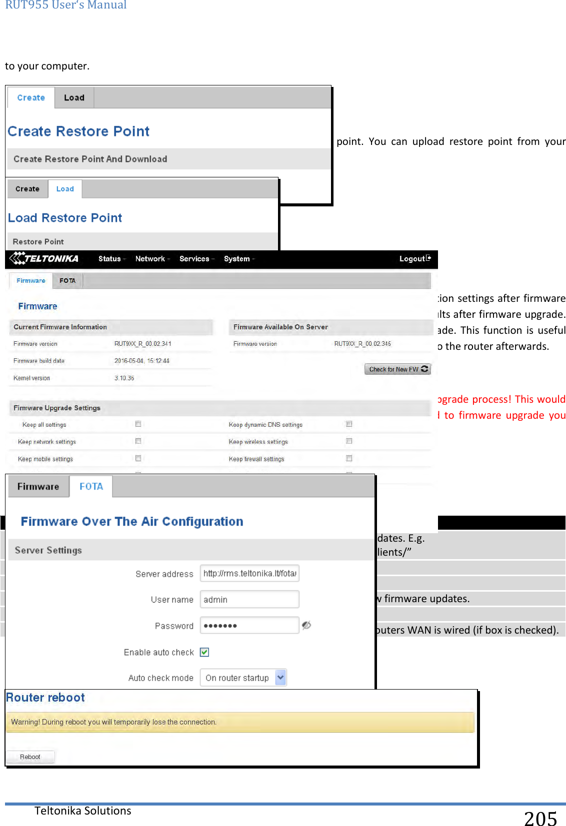 RUT955 User‘s Manual   Teltonika Solutions  205 to your computer.  10.5.2 Restore point load Allow  to  restore  configuration  from  previously  saved  restore  point.  You  can  upload  restore  point  from  your computer.  10.6 Firmware 10.6.1 Firmware   Keep all settings – if the check box is selected router will keep saved user configuration settings after firmware upgrade. When check box is not selected all router settings will be restored to factory defaults after firmware upgrade. When  upgrading firmware,  you  can  choose  settings  that  you  wish  to  keep  after  the  upgrade.  This  function  is  useful when firmware is being upgraded via Internet (remotely) and you must not lose connection to the router afterwards. FW image – router firmware upgrade file. Warning: Never remove router power supply and do not press reset button during upgrade process! This would seriously  damage  your  router  and  make  it  inaccessible.  If  you  have  any  problems  related  to  firmware  upgrade  you should always consult with local dealer.  10.6.2 FOTA    Field name Explanation 1. Server address Specify server address to check for firmware updates. E.g. “http://teltonika.sritis.lt/rut9xx_auto_update/clients/” 2. User name User name for server authorization. 3.  Password  Password name for server authorization. 4. Enable auto check  Check box to enable automatic checking for new firmware updates. 5. Auto check mode  Select when to perform auto check function. 6. WAN wired Allows to update firmware from server only if routers WAN is wired (if box is checked).  10.7 Reboot  Reboot router by pressing button “Reboot”.  