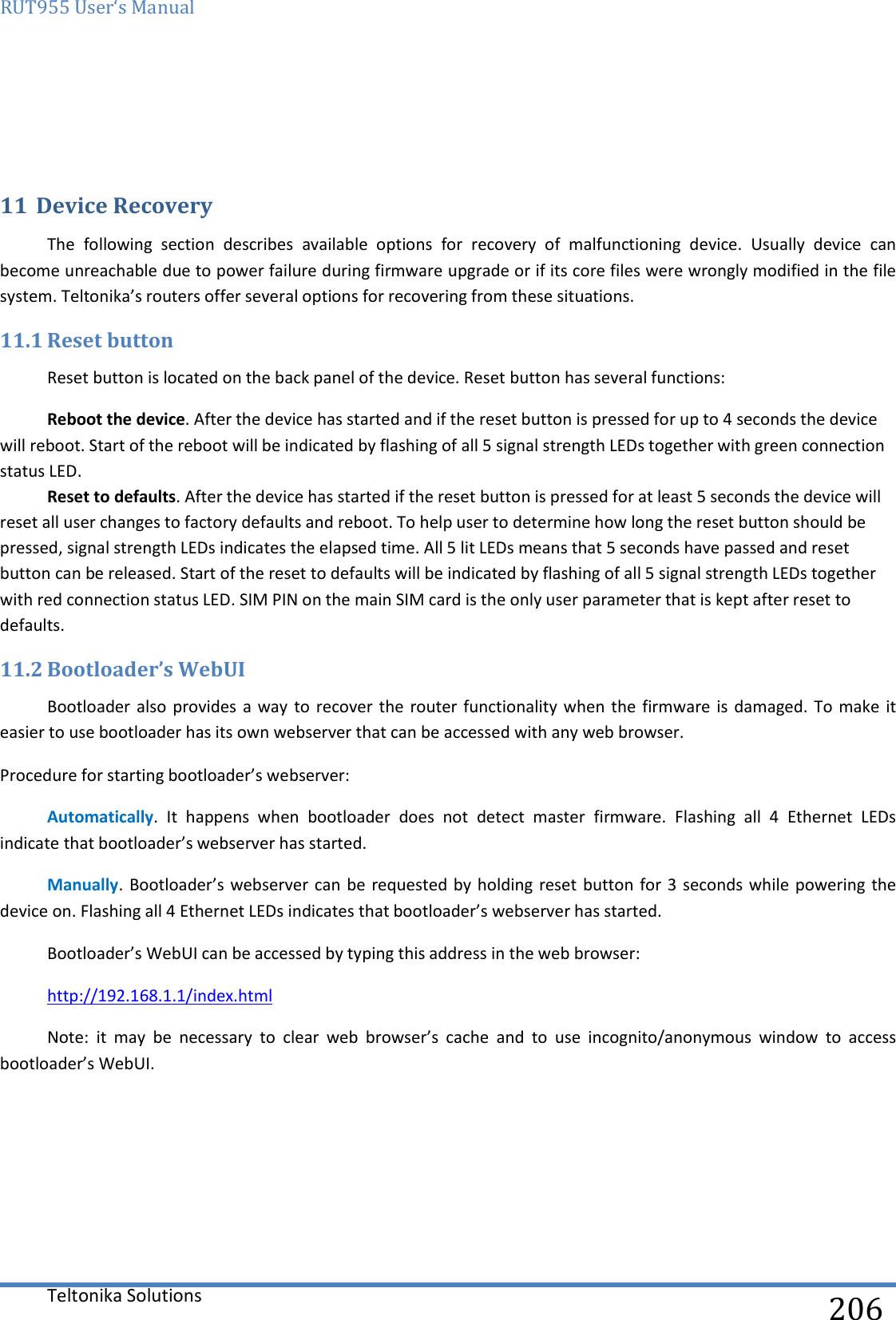 RUT955 User‘s Manual   Teltonika Solutions  206   11 Device Recovery The  following  section  describes  available  options  for  recovery  of  malfunctioning  device.  Usually  device  can become unreachable due to power failure during firmware upgrade or if its core files were wrongly modified in the file system. Teltonika’s routers offer several options for recovering from these situations. 11.1 Reset button Reset button is located on the back panel of the device. Reset button has several functions: Reboot the device. After the device has started and if the reset button is pressed for up to 4 seconds the device will reboot. Start of the reboot will be indicated by flashing of all 5 signal strength LEDs together with green connection status LED. Reset to defaults. After the device has started if the reset button is pressed for at least 5 seconds the device will reset all user changes to factory defaults and reboot. To help user to determine how long the reset button should be pressed, signal strength LEDs indicates the elapsed time. All 5 lit LEDs means that 5 seconds have passed and reset button can be released. Start of the reset to defaults will be indicated by flashing of all 5 signal strength LEDs together with red connection status LED. SIM PIN on the main SIM card is the only user parameter that is kept after reset to defaults. 11.2 Bootloader’s WebUI Bootloader also  provides a way  to recover  the router functionality  when the  firmware is damaged. To make  it easier to use bootloader has its own webserver that can be accessed with any web browser. Procedure for starting bootloader’s webserver: Automatically.  It  happens  when  bootloader  does  not  detect  master  firmware.  Flashing  all  4  Ethernet  LEDs indicate that bootloader’s webserver has started. Manually. Bootloader’s  webserver can  be requested by holding  reset  button for 3 seconds while powering the device on. Flashing all 4 Ethernet LEDs indicates that bootloader’s webserver has started. Bootloader’s WebUI can be accessed by typing this address in the web browser: http://192.168.1.1/index.html Note:  it  may  be  necessary  to  clear  web  browser’s  cache  and  to  use  incognito/anonymous  window  to  access bootloader’s WebUI.     