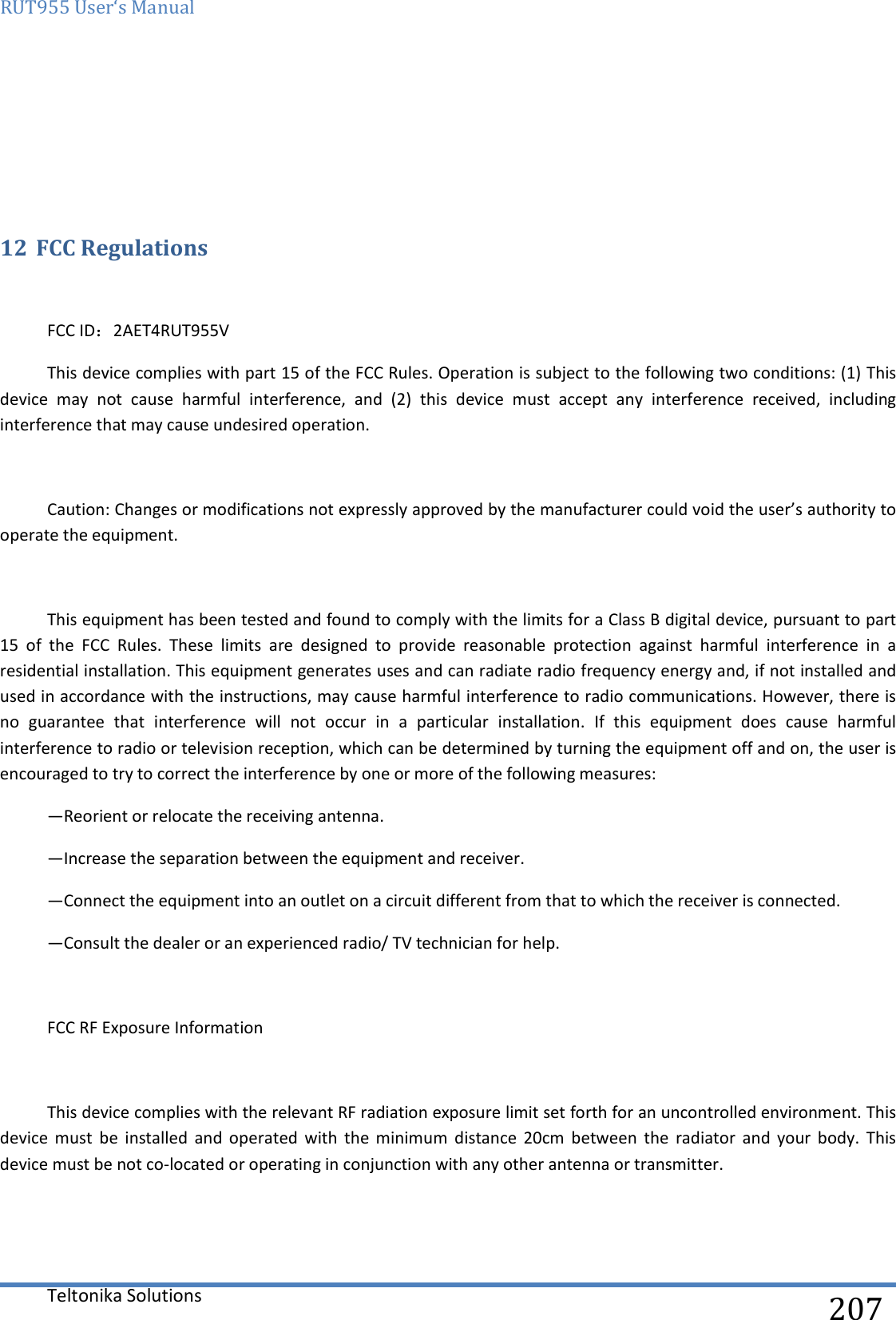 RUT955 User‘s Manual   Teltonika Solutions  207    12 FCC Regulations  FCC ID：2AET4RUT955V This device complies with part 15 of the FCC Rules. Operation is subject to the following two conditions: (1) This device  may  not  cause  harmful  interference,  and  (2)  this  device  must  accept  any  interference  received,  including interference that may cause undesired operation.  Caution: Changes or modifications not expressly approved by the manufacturer could void the user’s authority to operate the equipment.  This equipment has been tested and found to comply with the limits for a Class B digital device, pursuant to part 15  of  the  FCC  Rules.  These  limits  are  designed  to  provide  reasonable  protection  against  harmful  interference  in  a residential installation. This equipment generates uses and can radiate radio frequency energy and, if not installed and used in accordance with the instructions, may cause harmful interference to radio communications. However, there is no  guarantee  that  interference  will  not  occur  in  a  particular  installation.  If  this  equipment  does  cause  harmful interference to radio or television reception, which can be determined by turning the equipment off and on, the user is encouraged to try to correct the interference by one or more of the following measures: —Reorient or relocate the receiving antenna. —Increase the separation between the equipment and receiver. —Connect the equipment into an outlet on a circuit different from that to which the receiver is connected. —Consult the dealer or an experienced radio/ TV technician for help.  FCC RF Exposure Information  This device complies with the relevant RF radiation exposure limit set forth for an uncontrolled environment. This device  must  be  installed  and  operated  with  the  minimum  distance  20cm  between  the  radiator  and  your  body.  This device must be not co-located or operating in conjunction with any other antenna or transmitter.  