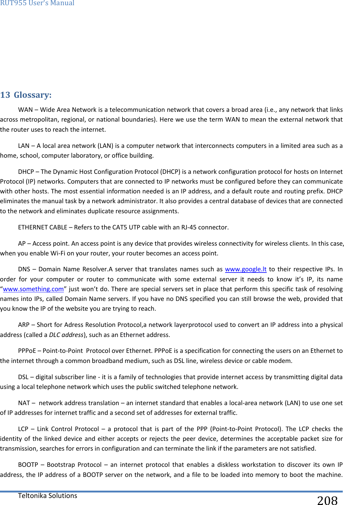 RUT955 User‘s Manual   Teltonika Solutions  208    13 Glossary: WAN – Wide Area Network is a telecommunication network that covers a broad area (i.e., any network that links across metropolitan, regional, or national boundaries). Here we use the term WAN to mean the external network that the router uses to reach the internet. LAN – A local area network (LAN) is a computer network that interconnects computers in a limited area such as a home, school, computer laboratory, or office building. DHCP – The Dynamic Host Configuration Protocol (DHCP) is a network configuration protocol for hosts on Internet Protocol (IP) networks. Computers that are connected to IP networks must be configured before they can communicate with other hosts. The most essential information needed is an IP address, and a default route and routing prefix. DHCP eliminates the manual task by a network administrator. It also provides a central database of devices that are connected to the network and eliminates duplicate resource assignments. ETHERNET CABLE – Refers to the CAT5 UTP cable with an RJ-45 connector. AP – Access point. An access point is any device that provides wireless connectivity for wireless clients. In this case, when you enable Wi-Fi on your router, your router becomes an access point. DNS  – Domain  Name Resolver.A server  that translates  names such  as www.google.lt  to their  respective IPs.  In order  for  your  computer  or  router  to  communicate  with  some  external  server  it  needs  to  know  it’s  IP,  its  name “www.something.com” just won’t do. There are special servers set in place that perform this specific task of resolving names into IPs, called Domain Name servers. If you have no DNS specified you can still browse the web, provided that you know the IP of the website you are trying to reach. ARP – Short for Adress Resolution Protocol,a network layerprotocol used to convert an IP address into a physical address (called a DLC address), such as an Ethernet address. PPPoE – Point-to-Point  Protocol over Ethernet. PPPoE is a specification for connecting the users on an Ethernet to the internet through a common broadband medium, such as DSL line, wireless device or cable modem. DSL – digital subscriber line - it is a family of technologies that provide internet access by transmitting digital data using a local telephone network which uses the public switched telephone network. NAT –  network address translation – an internet standard that enables a local-area network (LAN) to use one set of IP addresses for internet traffic and a second set of addresses for external traffic. LCP  –  Link  Control  Protocol  –  a  protocol  that  is  part  of  the  PPP  (Point-to-Point  Protocol).  The  LCP  checks  the identity of the  linked device and either  accepts or rejects the peer  device, determines the  acceptable packet size for transmission, searches for errors in configuration and can terminate the link if the parameters are not satisfied. BOOTP  –  Bootstrap  Protocol  –  an  internet  protocol  that  enables  a  diskless  workstation  to  discover  its  own  IP address, the IP address of a BOOTP server on the network, and a file to be loaded into memory to boot the machine. 