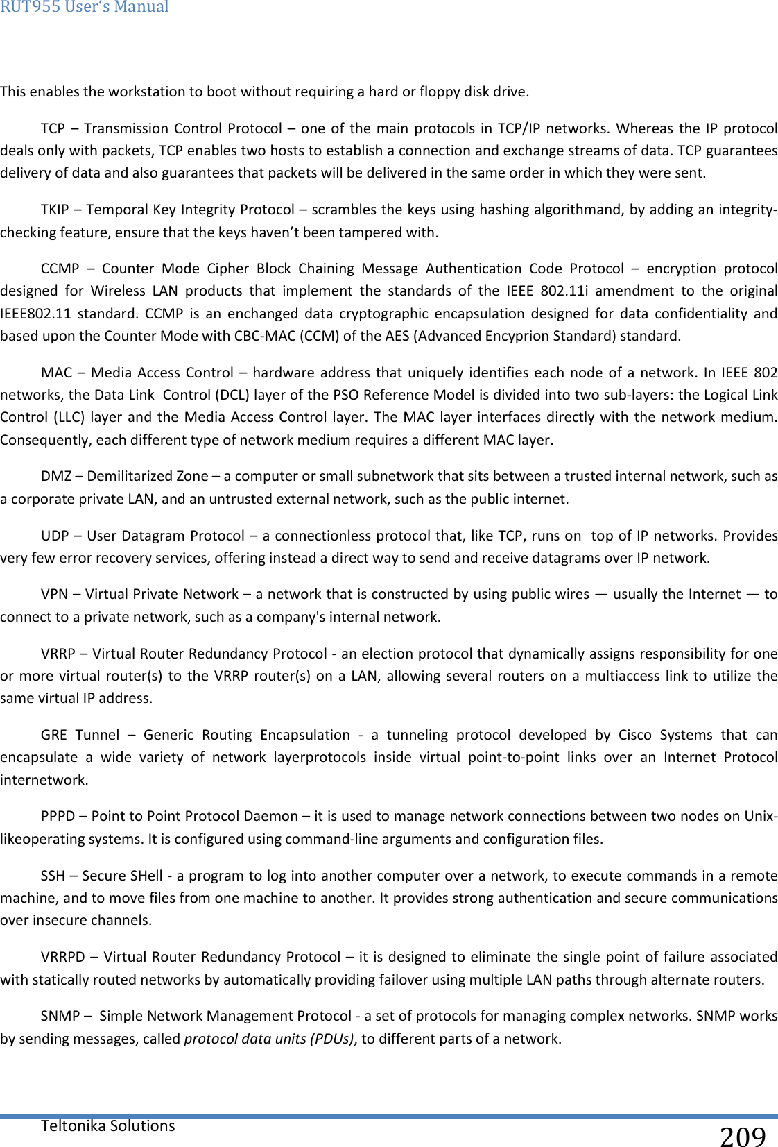 RUT955 User‘s Manual   Teltonika Solutions  209 This enables the workstation to boot without requiring a hard or floppy disk drive. TCP  – Transmission Control Protocol  – one of  the main protocols  in TCP/IP networks.  Whereas the IP protocol deals only with packets, TCP enables two hosts to establish a connection and exchange streams of data. TCP guarantees delivery of data and also guarantees that packets will be delivered in the same order in which they were sent. TKIP – Temporal Key Integrity Protocol – scrambles the keys using hashing algorithmand, by adding an integrity-checking feature, ensure that the keys haven’t been tampered with. CCMP  –  Counter  Mode  Cipher  Block  Chaining  Message  Authentication  Code  Protocol  –  encryption  protocol designed  for  Wireless  LAN  products  that  implement  the  standards  of  the  IEEE  802.11i  amendment  to  the  original IEEE802.11  standard.  CCMP  is  an  enchanged  data  cryptographic  encapsulation  designed  for  data  confidentiality  and based upon the Counter Mode with CBC-MAC (CCM) of the AES (Advanced Encyprion Standard) standard. MAC –  Media Access  Control – hardware address  that uniquely identifies  each node of a  network. In IEEE  802 networks, the Data Link  Control (DCL) layer of the PSO Reference Model is divided into two sub-layers: the Logical Link Control (LLC)  layer and  the Media Access Control  layer. The MAC  layer interfaces directly with  the network medium. Consequently, each different type of network medium requires a different MAC layer. DMZ – Demilitarized Zone – a computer or small subnetwork that sits between a trusted internal network, such as a corporate private LAN, and an untrusted external network, such as the public internet.  UDP – User Datagram Protocol – a connectionless protocol that, like TCP, runs on  top of IP networks. Provides very few error recovery services, offering instead a direct way to send and receive datagrams over IP network. VPN – Virtual Private Network – a network that is constructed by using public wires — usually the Internet — to connect to a private network, such as a company&apos;s internal network. VRRP – Virtual Router Redundancy Protocol - an election protocol that dynamically assigns responsibility for one or more virtual router(s) to  the VRRP  router(s) on  a LAN,  allowing several routers on  a multiaccess link to  utilize the same virtual IP address. GRE  Tunnel  –  Generic  Routing  Encapsulation  -  a  tunneling  protocol  developed  by  Cisco  Systems  that  can encapsulate  a  wide  variety  of  network  layerprotocols  inside  virtual  point-to-point  links  over  an  Internet  Protocol internetwork. PPPD – Point to Point Protocol Daemon – it is used to manage network connections between two nodes on Unix-likeoperating systems. It is configured using command-line arguments and configuration files. SSH – Secure SHell - a program to log into another computer over a network, to execute commands in a remote machine, and to move files from one machine to another. It provides strong authentication and secure communications over insecure channels. VRRPD – Virtual Router Redundancy Protocol – it is designed to eliminate the single point of failure associated with statically routed networks by automatically providing failover using multiple LAN paths through alternate routers. SNMP –  Simple Network Management Protocol - a set of protocols for managing complex networks. SNMP works by sending messages, called protocol data units (PDUs), to different parts of a network.   