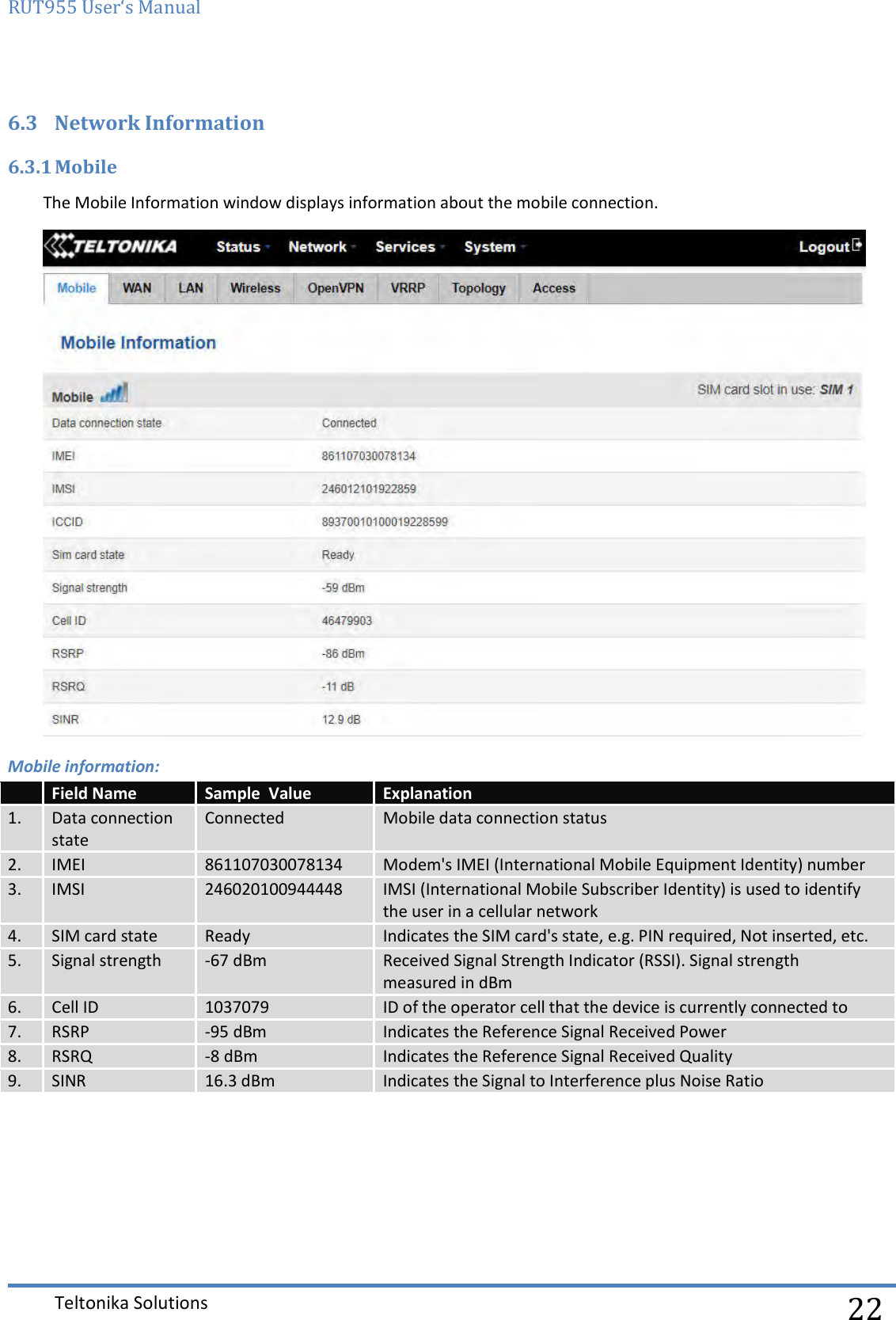 RUT955 User‘s Manual   Teltonika Solutions  22 6.3 Network Information 6.3.1 Mobile The Mobile Information window displays information about the mobile connection.  Mobile information:      Field Name Sample  Value Explanation 1. Data connection state Connected Mobile data connection status 2. IMEI 861107030078134 Modem&apos;s IMEI (International Mobile Equipment Identity) number 3. IMSI 246020100944448 IMSI (International Mobile Subscriber Identity) is used to identify  the user in a cellular network 4. SIM card state Ready Indicates the SIM card&apos;s state, e.g. PIN required, Not inserted, etc. 5. Signal strength -67 dBm Received Signal Strength Indicator (RSSI). Signal strength  measured in dBm 6. Cell ID 1037079 ID of the operator cell that the device is currently connected to 7. RSRP -95 dBm Indicates the Reference Signal Received Power 8. RSRQ -8 dBm Indicates the Reference Signal Received Quality 9. SINR 16.3 dBm Indicates the Signal to Interference plus Noise Ratio 