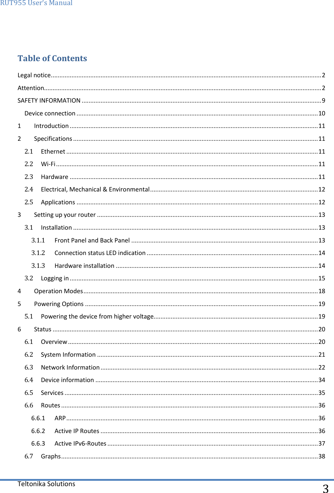 RUT955 User‘s Manual   Teltonika Solutions  3  Table of Contents Legal notice .............................................................................................................................................................. 2 Attention.................................................................................................................................................................. 2 SAFETY INFORMATION ............................................................................................................................................ 9 Device connection ............................................................................................................................................. 10 1  Introduction ................................................................................................................................................. 11 2  Specifications ............................................................................................................................................... 11 2.1  Ethernet ................................................................................................................................................... 11 2.2  Wi-Fi ......................................................................................................................................................... 11 2.3  Hardware ................................................................................................................................................. 11 2.4  Electrical, Mechanical &amp; Environmental .................................................................................................. 12 2.5  Applications ............................................................................................................................................. 12 3  Setting up your router ................................................................................................................................. 13 3.1  Installation ............................................................................................................................................... 13 3.1.1  Front Panel and Back Panel ............................................................................................................. 13 3.1.2  Connection status LED indication .................................................................................................... 14 3.1.3  Hardware installation ...................................................................................................................... 14 3.2  Logging in ................................................................................................................................................. 15 4  Operation Modes ......................................................................................................................................... 18 5  Powering Options ........................................................................................................................................ 19 5.1  Powering the device from higher voltage................................................................................................ 19 6  Status ........................................................................................................................................................... 20 6.1  Overview .................................................................................................................................................. 20 6.2  System Information ................................................................................................................................. 21 6.3  Network Information ............................................................................................................................... 22 6.4  Device information .................................................................................................................................. 34 6.5  Services .................................................................................................................................................... 35 6.6  Routes ...................................................................................................................................................... 36 6.6.1  ARP ................................................................................................................................................... 36 6.6.2  Active IP Routes ............................................................................................................................... 36 6.6.3  Active IPv6-Routes ........................................................................................................................... 37 6.7  Graphs ...................................................................................................................................................... 38 