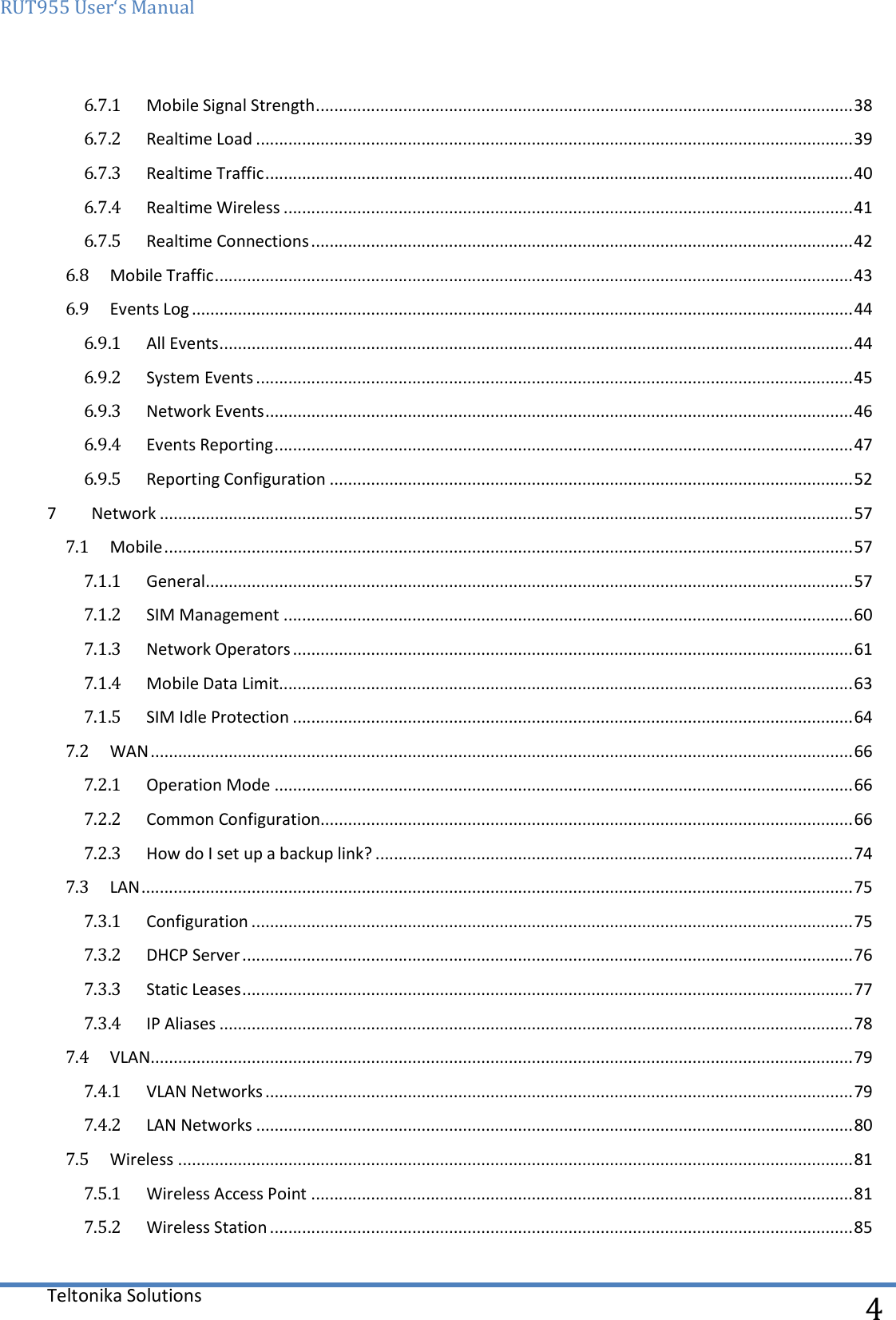 RUT955 User‘s Manual   Teltonika Solutions  4 6.7.1  Mobile Signal Strength ..................................................................................................................... 38 6.7.2  Realtime Load .................................................................................................................................. 39 6.7.3  Realtime Traffic ................................................................................................................................ 40 6.7.4  Realtime Wireless ............................................................................................................................ 41 6.7.5  Realtime Connections ...................................................................................................................... 42 6.8  Mobile Traffic ........................................................................................................................................... 43 6.9  Events Log ................................................................................................................................................ 44 6.9.1  All Events .......................................................................................................................................... 44 6.9.2  System Events .................................................................................................................................. 45 6.9.3  Network Events ................................................................................................................................ 46 6.9.4  Events Reporting .............................................................................................................................. 47 6.9.5  Reporting Configuration .................................................................................................................. 52 7  Network ....................................................................................................................................................... 57 7.1  Mobile ...................................................................................................................................................... 57 7.1.1  General ............................................................................................................................................. 57 7.1.2  SIM Management ............................................................................................................................ 60 7.1.3  Network Operators .......................................................................................................................... 61 7.1.4  Mobile Data Limit............................................................................................................................. 63 7.1.5  SIM Idle Protection .......................................................................................................................... 64 7.2  WAN ......................................................................................................................................................... 66 7.2.1  Operation Mode .............................................................................................................................. 66 7.2.2  Common Configuration.................................................................................................................... 66 7.2.3  How do I set up a backup link? ........................................................................................................ 74 7.3  LAN ........................................................................................................................................................... 75 7.3.1  Configuration ................................................................................................................................... 75 7.3.2  DHCP Server ..................................................................................................................................... 76 7.3.3  Static Leases ..................................................................................................................................... 77 7.3.4  IP Aliases .......................................................................................................................................... 78 7.4  VLAN......................................................................................................................................................... 79 7.4.1  VLAN Networks ................................................................................................................................ 79 7.4.2  LAN Networks .................................................................................................................................. 80 7.5  Wireless ................................................................................................................................................... 81 7.5.1  Wireless Access Point ...................................................................................................................... 81 7.5.2  Wireless Station ............................................................................................................................... 85 