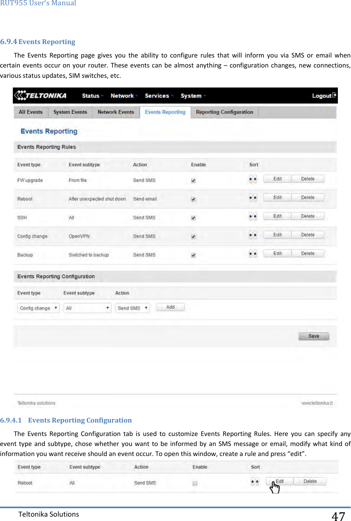 RUT955 User‘s Manual   Teltonika Solutions  47 6.9.4 Events Reporting The  Events  Reporting  page  gives  you  the  ability  to  configure  rules  that  will  inform  you  via  SMS  or  email  when certain events occur on your router. These events can be  almost anything – configuration changes, new connections, various status updates, SIM switches, etc.   6.9.4.1 Events Reporting Configuration The  Events  Reporting  Configuration  tab  is  used  to  customize  Events  Reporting  Rules.  Here  you  can  specify  any event type  and subtype, chose whether you want  to be  informed  by  an  SMS message or email, modify what  kind of information you want receive should an event occur. To open this window, create a rule and press “edit”.  