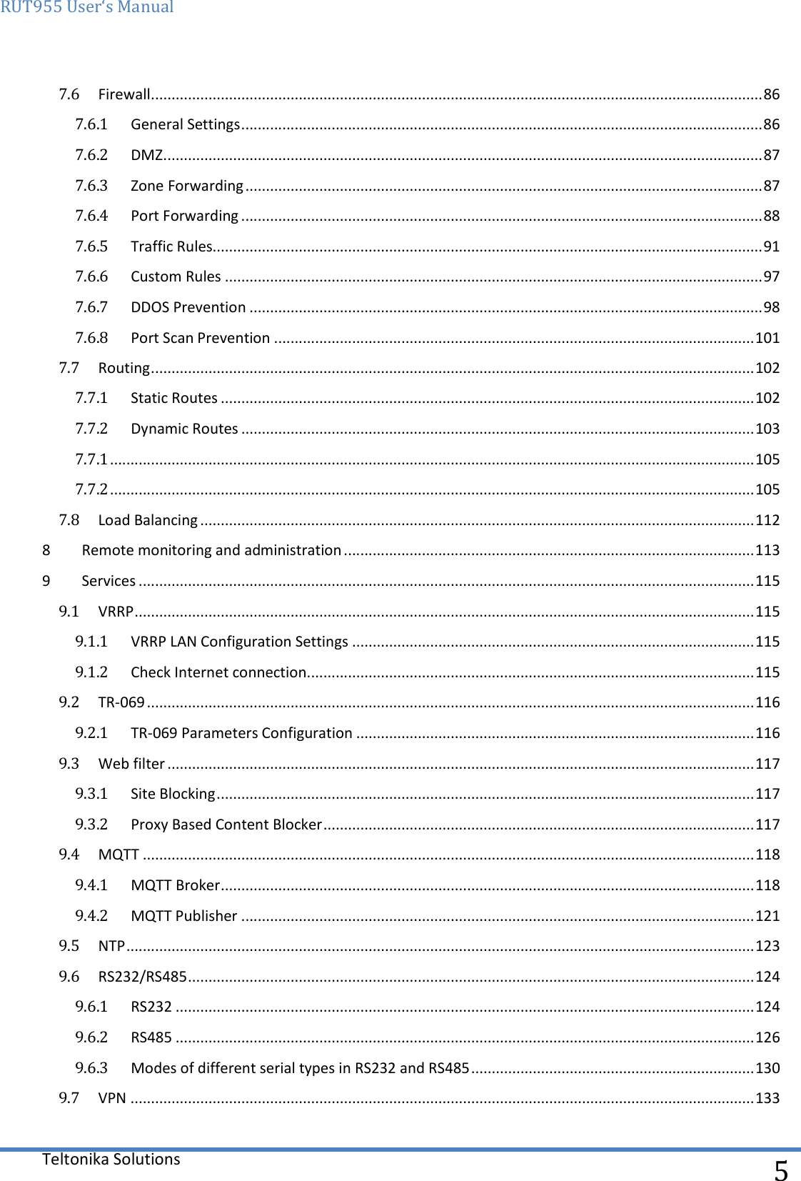 RUT955 User‘s Manual   Teltonika Solutions  5 7.6  Firewall ..................................................................................................................................................... 86 7.6.1  General Settings ............................................................................................................................... 86 7.6.2  DMZ .................................................................................................................................................. 87 7.6.3  Zone Forwarding .............................................................................................................................. 87 7.6.4  Port Forwarding ............................................................................................................................... 88 7.6.5  Traffic Rules...................................................................................................................................... 91 7.6.6  Custom Rules ................................................................................................................................... 97 7.6.7  DDOS Prevention ............................................................................................................................. 98 7.6.8  Port Scan Prevention ..................................................................................................................... 101 7.7  Routing ................................................................................................................................................... 102 7.7.1  Static Routes .................................................................................................................................. 102 7.7.2  Dynamic Routes ............................................................................................................................. 103 7.7.1 ............................................................................................................................................................. 105 7.7.2 ............................................................................................................................................................. 105 7.8  Load Balancing ....................................................................................................................................... 112 8  Remote monitoring and administration .................................................................................................... 113 9  Services ...................................................................................................................................................... 115 9.1  VRRP ....................................................................................................................................................... 115 9.1.1  VRRP LAN Configuration Settings .................................................................................................. 115 9.1.2  Check Internet connection ............................................................................................................. 115 9.2  TR-069 .................................................................................................................................................... 116 9.2.1  TR-069 Parameters Configuration ................................................................................................. 116 9.3  Web filter ............................................................................................................................................... 117 9.3.1  Site Blocking ................................................................................................................................... 117 9.3.2  Proxy Based Content Blocker ......................................................................................................... 117 9.4  MQTT ..................................................................................................................................................... 118 9.4.1  MQTT Broker .................................................................................................................................. 118 9.4.2  MQTT Publisher ............................................................................................................................. 121 9.5  NTP ......................................................................................................................................................... 123 9.6  RS232/RS485 .......................................................................................................................................... 124 9.6.1  RS232 ............................................................................................................................................. 124 9.6.2  RS485 ............................................................................................................................................. 126 9.6.3  Modes of different serial types in RS232 and RS485 ..................................................................... 130 9.7  VPN ........................................................................................................................................................ 133 