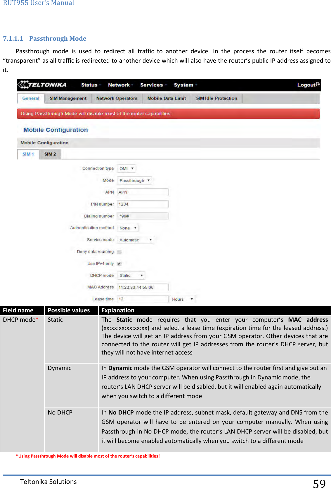 RUT955 User‘s Manual   Teltonika Solutions  59 7.1.1.1 Passthrough Mode Passthrough  mode  is  used  to  redirect  all  traffic  to  another  device.  In  the  process  the  router  itself  becomes “transparent” as all traffic is redirected to another device which will also have the router’s public IP address assigned to it.   Field name Possible values Explanation DHCP mode* Static The  Static  mode  requires  that  you  enter  your  computer’s  MAC  address (xx:xx:xx:xx:xx:xx) and select a lease time (expiration time for the leased address.) The device will get an IP address from your GSM operator. Other devices that are connected to the router will get IP addresses from the router’s DHCP server, but they will not have internet access Dynamic In Dynamic mode the GSM operator will connect to the router first and give out an IP address to your computer. When using Passthrough in Dynamic mode, the router‘s LAN DHCP server will be disabled, but it will enabled again automatically when you switch to a different mode No DHCP In No DHCP mode the IP address, subnet mask, default gateway and DNS from the GSM  operator  will  have  to  be  entered  on  your  computer  manually.  When  using Passthrough in No DHCP mode, the router‘s LAN DHCP server will be disabled, but it will become enabled automatically when you switch to a different mode *Using Passthrough Mode will disable most of the router‘s capabilities! 