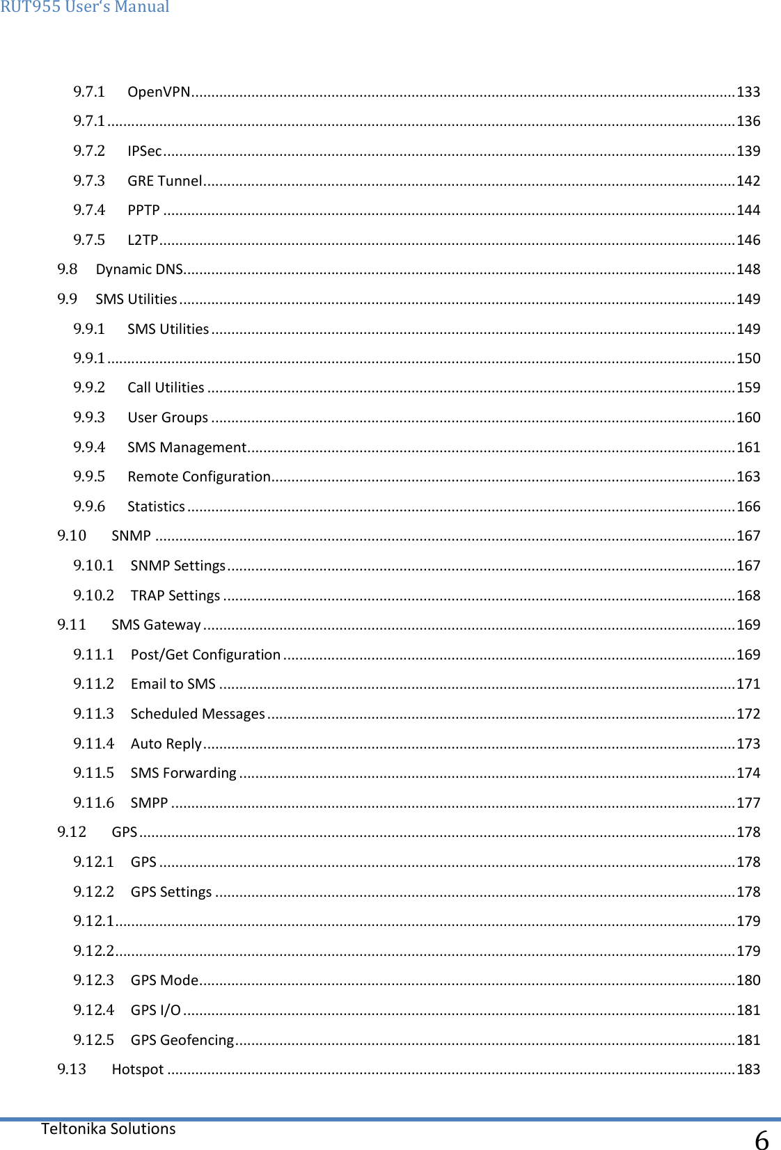 RUT955 User‘s Manual   Teltonika Solutions  6 9.7.1  OpenVPN ........................................................................................................................................ 133 9.7.1 ............................................................................................................................................................. 136 9.7.2  IPSec ............................................................................................................................................... 139 9.7.3  GRE Tunnel ..................................................................................................................................... 142 9.7.4  PPTP ............................................................................................................................................... 144 9.7.5  L2TP ................................................................................................................................................ 146 9.8  Dynamic DNS .......................................................................................................................................... 148 9.9  SMS Utilities ........................................................................................................................................... 149 9.9.1  SMS Utilities ................................................................................................................................... 149 9.9.1 ............................................................................................................................................................. 150 9.9.2  Call Utilities .................................................................................................................................... 159 9.9.3  User Groups ................................................................................................................................... 160 9.9.4  SMS Management .......................................................................................................................... 161 9.9.5  Remote Configuration .................................................................................................................... 163 9.9.6  Statistics ......................................................................................................................................... 166 9.10  SNMP ................................................................................................................................................. 167 9.10.1  SNMP Settings ............................................................................................................................... 167 9.10.2  TRAP Settings ................................................................................................................................ 168 9.11  SMS Gateway ..................................................................................................................................... 169 9.11.1  Post/Get Configuration ................................................................................................................. 169 9.11.2  Email to SMS ................................................................................................................................. 171 9.11.3  Scheduled Messages ..................................................................................................................... 172 9.11.4  Auto Reply ..................................................................................................................................... 173 9.11.5  SMS Forwarding ............................................................................................................................ 174 9.11.6  SMPP ............................................................................................................................................. 177 9.12  GPS ..................................................................................................................................................... 178 9.12.1  GPS ................................................................................................................................................ 178 9.12.2  GPS Settings .................................................................................................................................. 178 9.12.1........................................................................................................................................................... 179 9.12.2........................................................................................................................................................... 179 9.12.3  GPS Mode ...................................................................................................................................... 180 9.12.4  GPS I/O .......................................................................................................................................... 181 9.12.5  GPS Geofencing ............................................................................................................................. 181 9.13  Hotspot .............................................................................................................................................. 183 