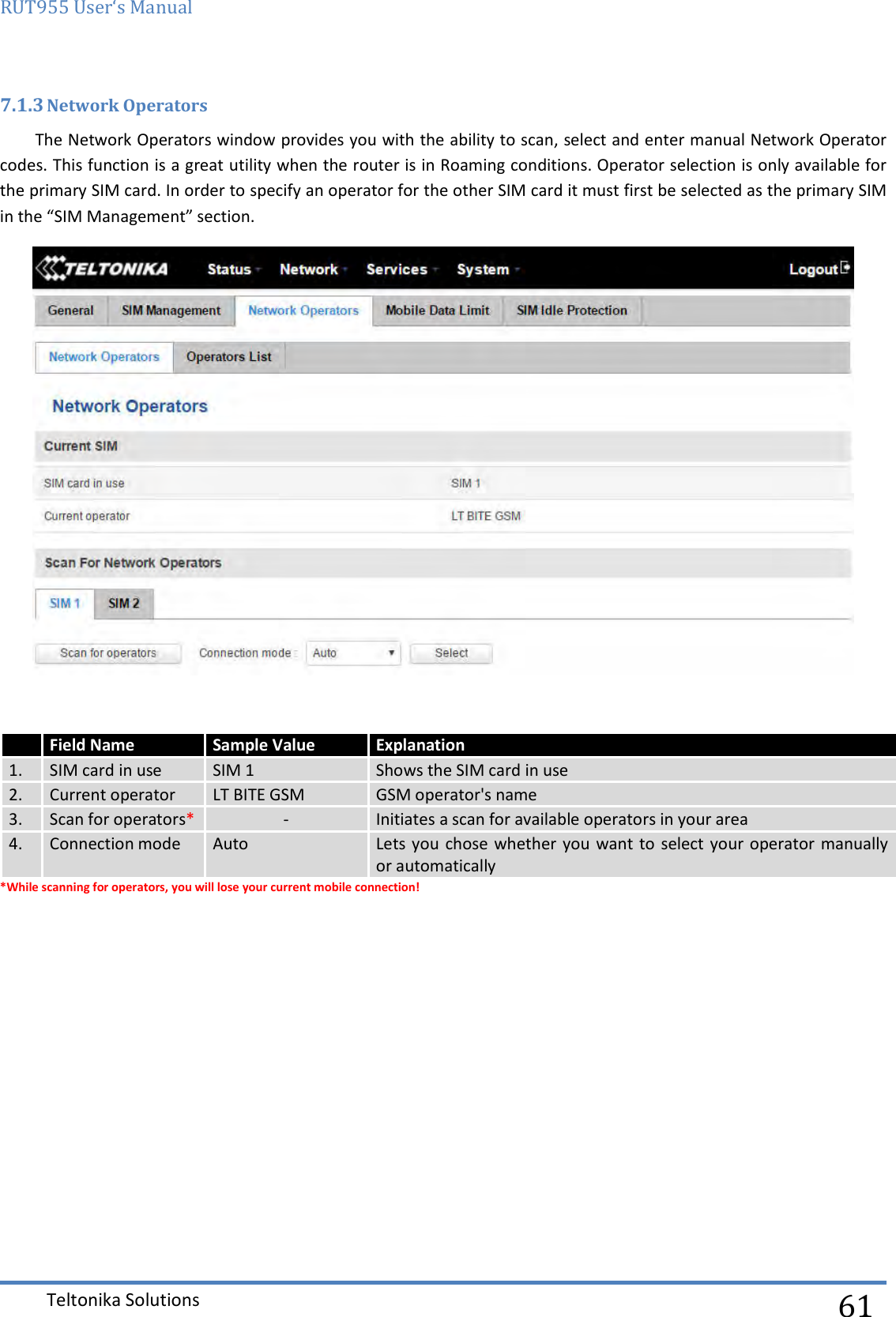 RUT955 User‘s Manual   Teltonika Solutions  61 7.1.3 Network Operators The Network Operators window provides you with the ability to scan, select and enter manual Network Operator codes. This function is a great utility when the router is in Roaming conditions. Operator selection is only available for the primary SIM card. In order to specify an operator for the other SIM card it must first be selected as the primary SIM in the “SIM Management” section.   *While scanning for operators, you will lose your current mobile connection!    Field Name Sample Value Explanation 1. SIM card in use SIM 1 Shows the SIM card in use  2. Current operator LT BITE GSM GSM operator&apos;s name 3. Scan for operators* - Initiates a scan for available operators in your area 4. Connection mode Auto Lets you  chose whether you want  to select your operator manually or automatically 