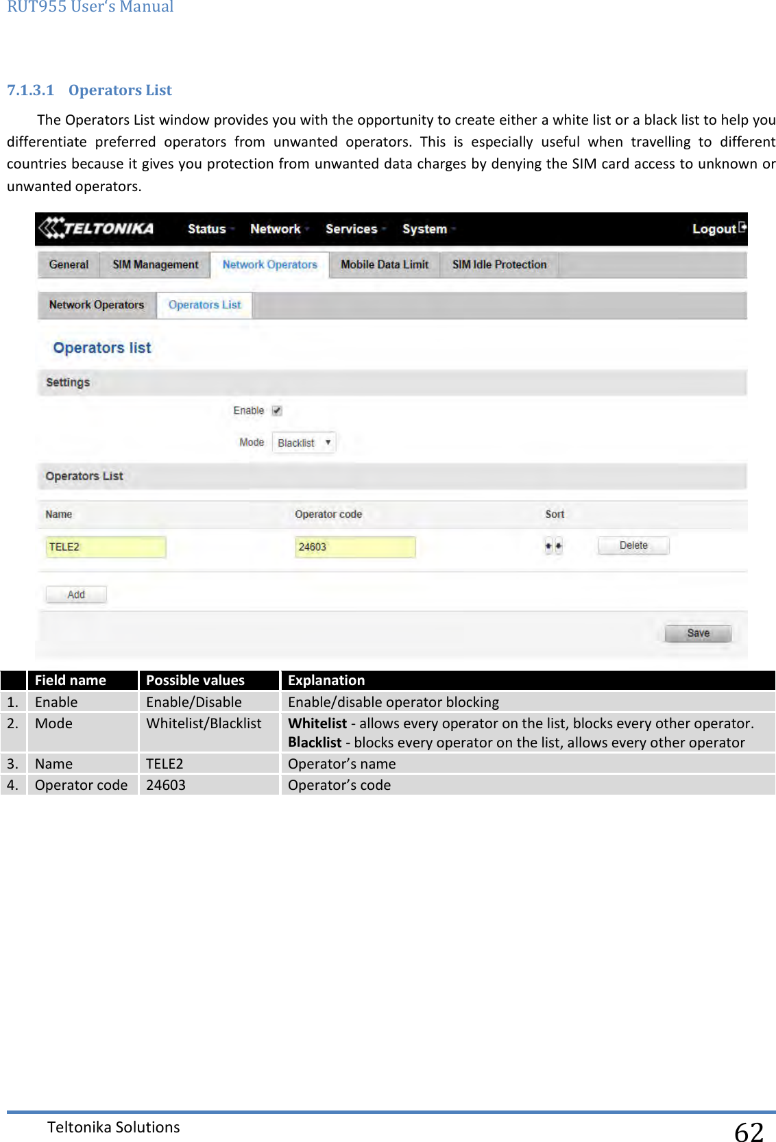 RUT955 User‘s Manual   Teltonika Solutions  62 7.1.3.1 Operators List The Operators List window provides you with the opportunity to create either a white list or a black list to help you differentiate  preferred  operators  from  unwanted  operators.  This  is  especially  useful  when  travelling  to  different countries because it gives you protection from unwanted data charges by denying the SIM card access to unknown or unwanted operators.   Field name Possible values Explanation 1. Enable Enable/Disable Enable/disable operator blocking 2. Mode Whitelist/Blacklist Whitelist - allows every operator on the list, blocks every other operator. Blacklist - blocks every operator on the list, allows every other operator 3. Name TELE2 Operator’s name 4. Operator code 24603 Operator’s code    