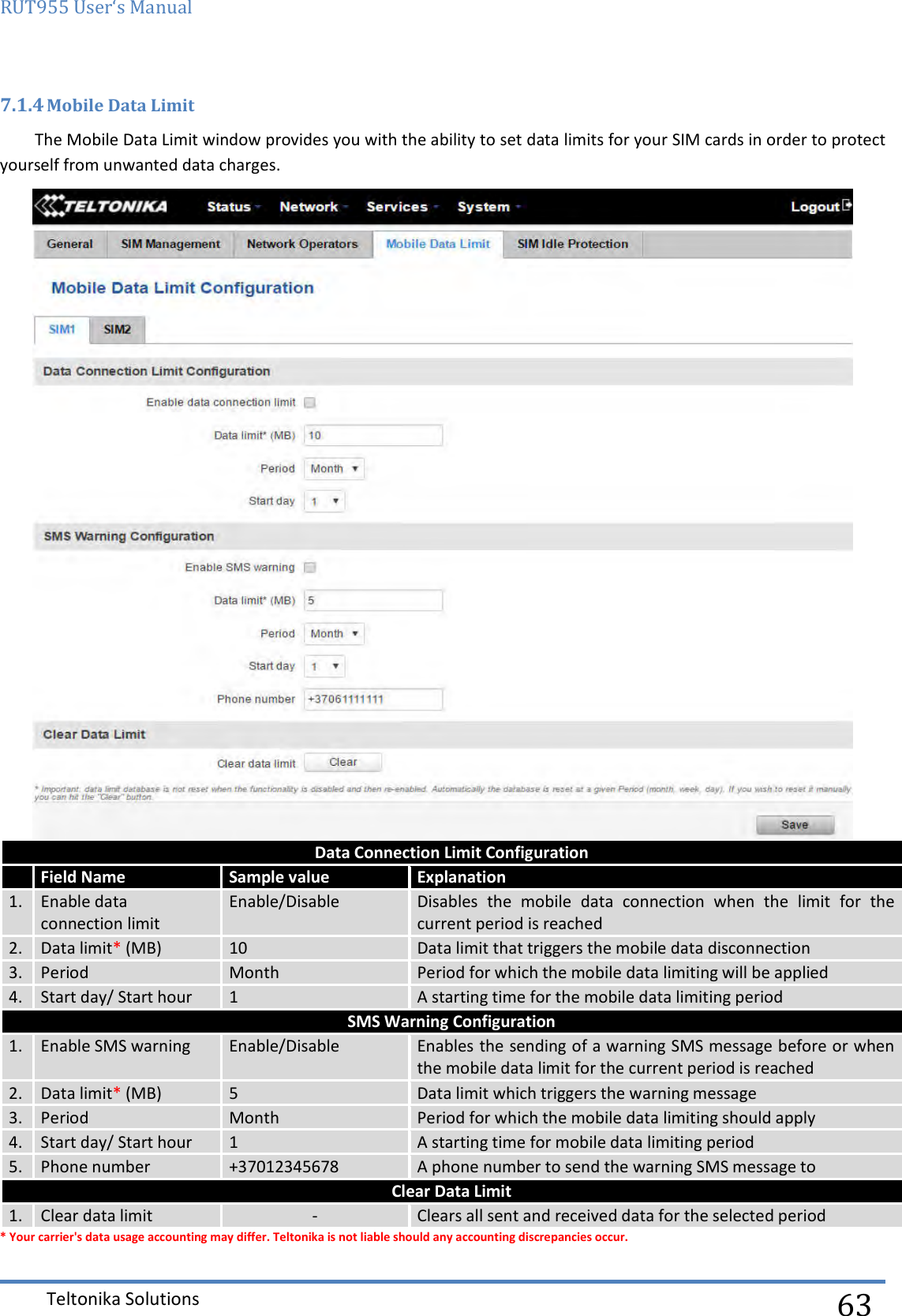 RUT955 User‘s Manual   Teltonika Solutions  63 7.1.4 Mobile Data Limit The Mobile Data Limit window provides you with the ability to set data limits for your SIM cards in order to protect yourself from unwanted data charges.  Data Connection Limit Configuration  Field Name Sample value Explanation 1.  Enable data connection limit Enable/Disable Disables  the  mobile  data  connection  when  the  limit  for  the current period is reached 2. Data limit* (MB) 10 Data limit that triggers the mobile data disconnection  3. Period Month Period for which the mobile data limiting will be applied 4. Start day/ Start hour 1 A starting time for the mobile data limiting period SMS Warning Configuration 1.  Enable SMS warning Enable/Disable Enables the sending of a warning SMS message before or when the mobile data limit for the current period is reached 2. Data limit* (MB) 5 Data limit which triggers the warning message 3. Period Month Period for which the mobile data limiting should apply 4. Start day/ Start hour 1 A starting time for mobile data limiting period 5. Phone number +37012345678 A phone number to send the warning SMS message to Clear Data Limit 1. Clear data limit - Clears all sent and received data for the selected period * Your carrier&apos;s data usage accounting may differ. Teltonika is not liable should any accounting discrepancies occur. 