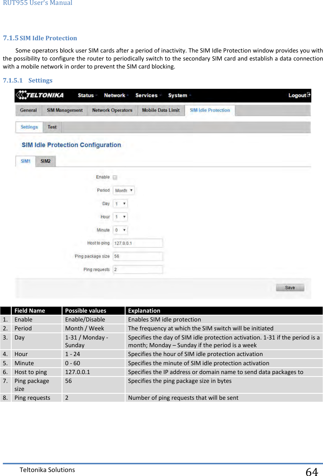 RUT955 User‘s Manual   Teltonika Solutions  64 7.1.5 SIM Idle Protection Some operators block user SIM cards after a period of inactivity. The SIM Idle Protection window provides you with the possibility to configure the router to periodically switch to the secondary SIM card and establish a data connection with a mobile network in order to prevent the SIM card blocking. 7.1.5.1 Settings   Field Name Possible values Explanation 1.  Enable Enable/Disable Enables SIM idle protection 2. Period Month / Week The frequency at which the SIM switch will be initiated 3. Day 1-31 / Monday - Sunday Specifies the day of SIM idle protection activation. 1-31 if the period is a month; Monday – Sunday if the period is a week 4. Hour 1 - 24 Specifies the hour of SIM idle protection activation 5. Minute 0 - 60 Specifies the minute of SIM idle protection activation 6. Host to ping 127.0.0.1 Specifies the IP address or domain name to send data packages to 7. Ping package size 56 Specifies the ping package size in bytes 8. Ping requests 2 Number of ping requests that will be sent    