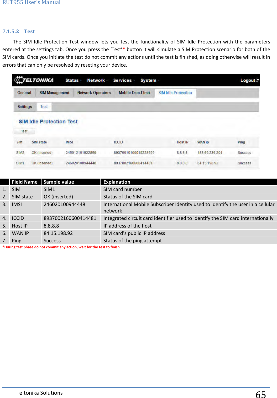 RUT955 User‘s Manual   Teltonika Solutions  65 7.1.5.2 Test The  SIM  Idle  Protection  Test  window  lets  you  test  the  functionality  of  SIM  Idle  Protection  with  the  parameters entered at the settings tab. Once you press the ‘Test’* button it will simulate a SIM Protection scenario for both of the SIM cards. Once you initiate the test do not commit any actions until the test is finished, as doing otherwise will result in errors that can only be resolved by reseting your device..   Field Name Sample value Explanation 1.  SIM SIM1 SIM card number 2. SIM state OK (inserted) Status of the SIM card 3. IMSI 246020100944448 International Mobile Subscriber Identity used to identify the user in a cellular network 4. ICCID 8937002160600414481 Integrated circuit card identifier used to identify the SIM card internationally 5. Host IP 8.8.8.8 IP address of the host 6. WAN IP 84.15.198.92 SIM card’s public IP address 7. Ping Success Status of the ping attempt *During test phase do not commit any action, wait for the test to finish    