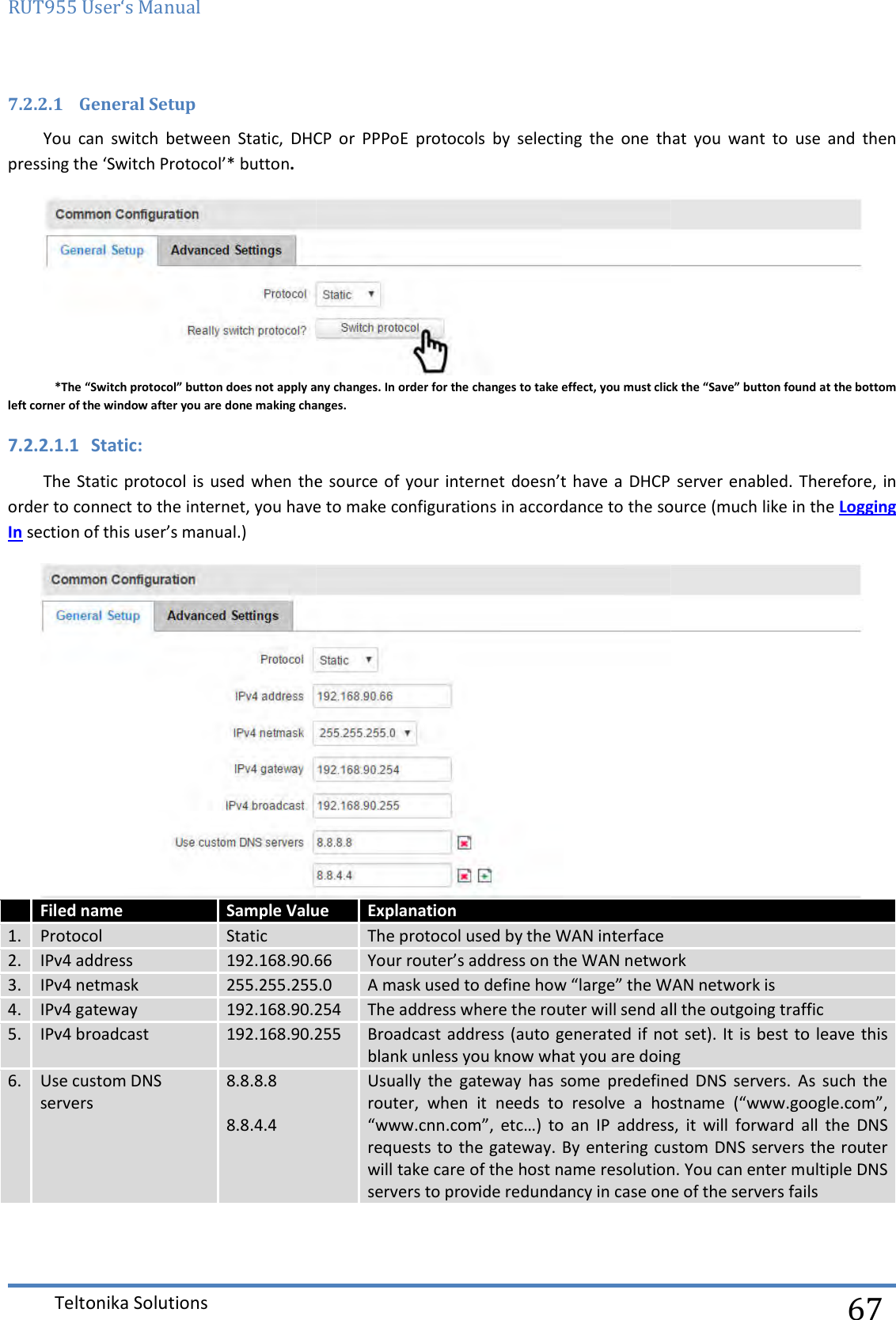 RUT955 User‘s Manual Teltonika Solutions  7.2.2.1 General Setup You  can  switch  between  Static,  DHCP  or  PPPoE  protocolpressing the ‘Switch Protocol’* button. *The “Switch protocol” button does not apply anyleft corner of the window after you are done making changes.7.2.2.1.1 Static: The Static  protocol is  used when  the source of  your internet  doesn’t have  a DHCP  server enabled. Therefore, in order to connect to the internet, you have to make configurations in accordance In section of this user’s manual.)    Filed name Sample Value1. Protocol Static 2. IPv4 address 192.168.90.663. IPv4 netmask 255.255.255.04. IPv4 gateway 192.168.90.2545. IPv4 broadcast 192.168.90.2556. Use custom DNS servers 8.8.8.8     8.8.4.4  You  can  switch  between  Static,  DHCP  or  PPPoE  protocols  by  selecting  the  one that  you  want  to  use  and  then any changes. In order for the changes to take effect, you must click the “Save” button found at the bottom left corner of the window after you are done making changes. The Static  protocol is  used when  the source of  your internet  doesn’t have  a DHCP  server enabled. Therefore, in order to connect to the internet, you have to make configurations in accordance to the source (much like in the Value Explanation The protocol used by the WAN interface 66 Your router’s address on the WAN network255.255.255.0 A mask used to define how “large” the WAN network is.254 The address where the router will send all the outgoing traffic.255 Broadcast address (auto generated if not set). It is  best to leave this blank unless you know what you are doingUsually  the  gateway  has  some  predefined  DNS  servers.  As  such  the router,  when  it  needs  to  resolve  a  hostname  (“www.google.com”, “www.cnn.com”,  etc…)  to  an  IP  address,  it  will requests to the gateway. By  entering custom DNS servers the router will take care of the host name resolution. You can enter multiple DNS servers to provide redundancy in case one of the server  67 that  you  want  to  use  and  then  changes. In order for the changes to take effect, you must click the “Save” button found at the bottom The Static  protocol is  used when  the source of  your internet  doesn’t have  a DHCP  server enabled. Therefore, in the source (much like in the Logging   s address on the WAN network define how “large” the WAN network is ddress where the router will send all the outgoing traffic Broadcast address (auto generated if not set). It is  best to leave this you know what you are doing Usually  the  gateway  has  some  predefined  DNS  servers.  As  such  the router,  when  it  needs  to  resolve  a  hostname  (“www.google.com”, “www.cnn.com”,  etc…)  to  an  IP  address,  it  will forward  all  the  DNS requests to the gateway. By  entering custom DNS servers the router host name resolution. You can enter multiple DNS one of the servers fails 