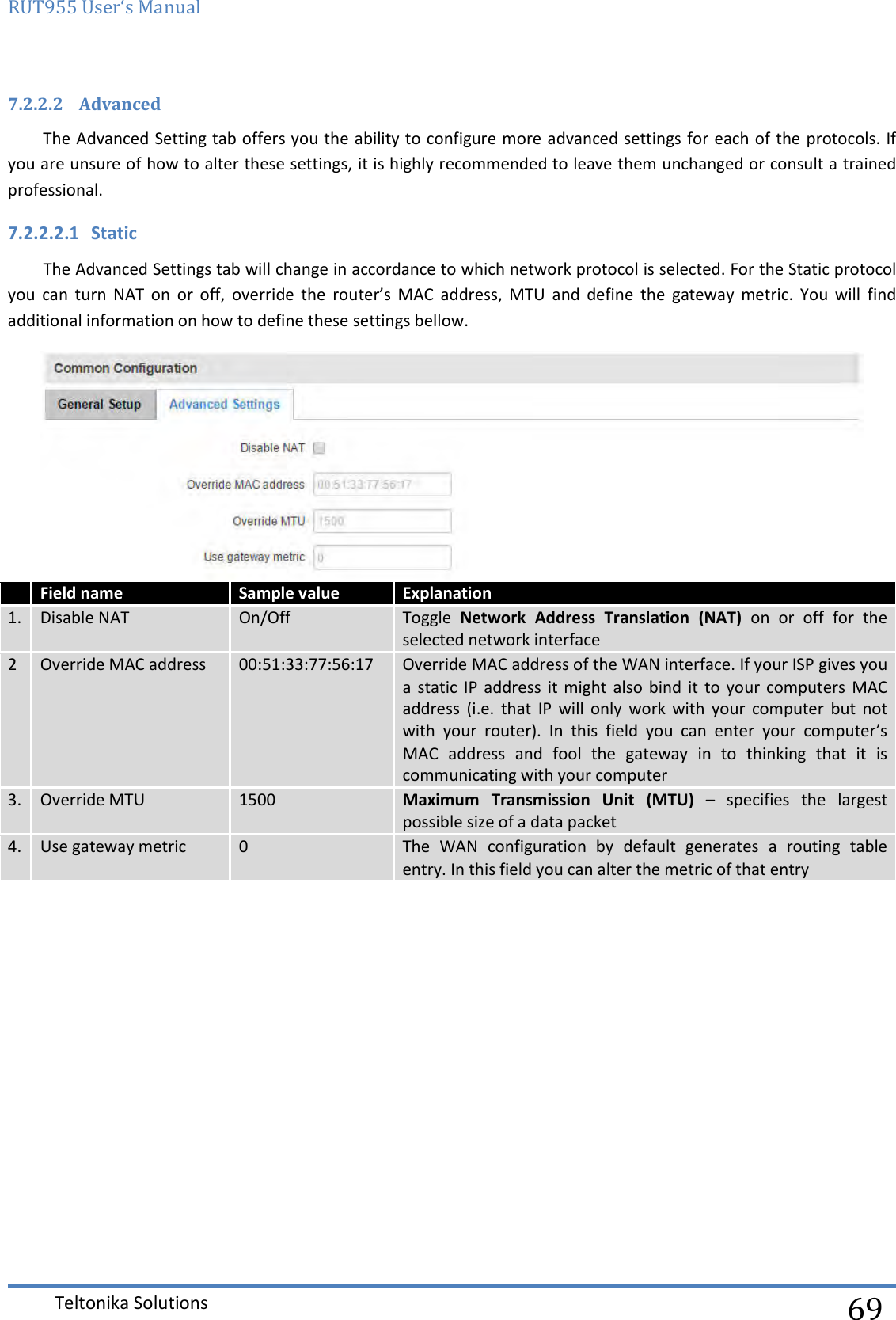 RUT955 User‘s Manual   Teltonika Solutions  69 7.2.2.2 Advanced The Advanced Setting tab offers you the ability to configure more advanced settings for each of the protocols. If you are unsure of how to alter these settings, it is highly recommended to leave them unchanged or consult a trained professional. 7.2.2.2.1 Static The Advanced Settings tab will change in accordance to which network protocol is selected. For the Static protocol you  can  turn  NAT  on  or  off,  override  the  router’s  MAC  address,  MTU  and  define  the  gateway  metric.  You  will  find additional information on how to define these settings bellow.   Field name Sample value Explanation 1. Disable NAT On/Off Toggle  Network  Address  Translation  (NAT)  on  or  off  for  the selected network interface 2 Override MAC address 00:51:33:77:56:17 Override MAC address of the WAN interface. If your ISP gives you a  static IP  address  it might  also  bind it  to  your  computers MAC address  (i.e.  that  IP  will  only  work  with  your  computer  but  not with  your  router).  In  this  field  you  can  enter  your  computer’s MAC  address  and  fool  the  gateway  in  to  thinking  that  it  is communicating with your computer 3. Override MTU 1500 Maximum  Transmission  Unit  (MTU)  –  specifies  the  largest possible size of a data packet 4. Use gateway metric 0 The  WAN  configuration  by  default  generates  a  routing  table entry. In this field you can alter the metric of that entry   